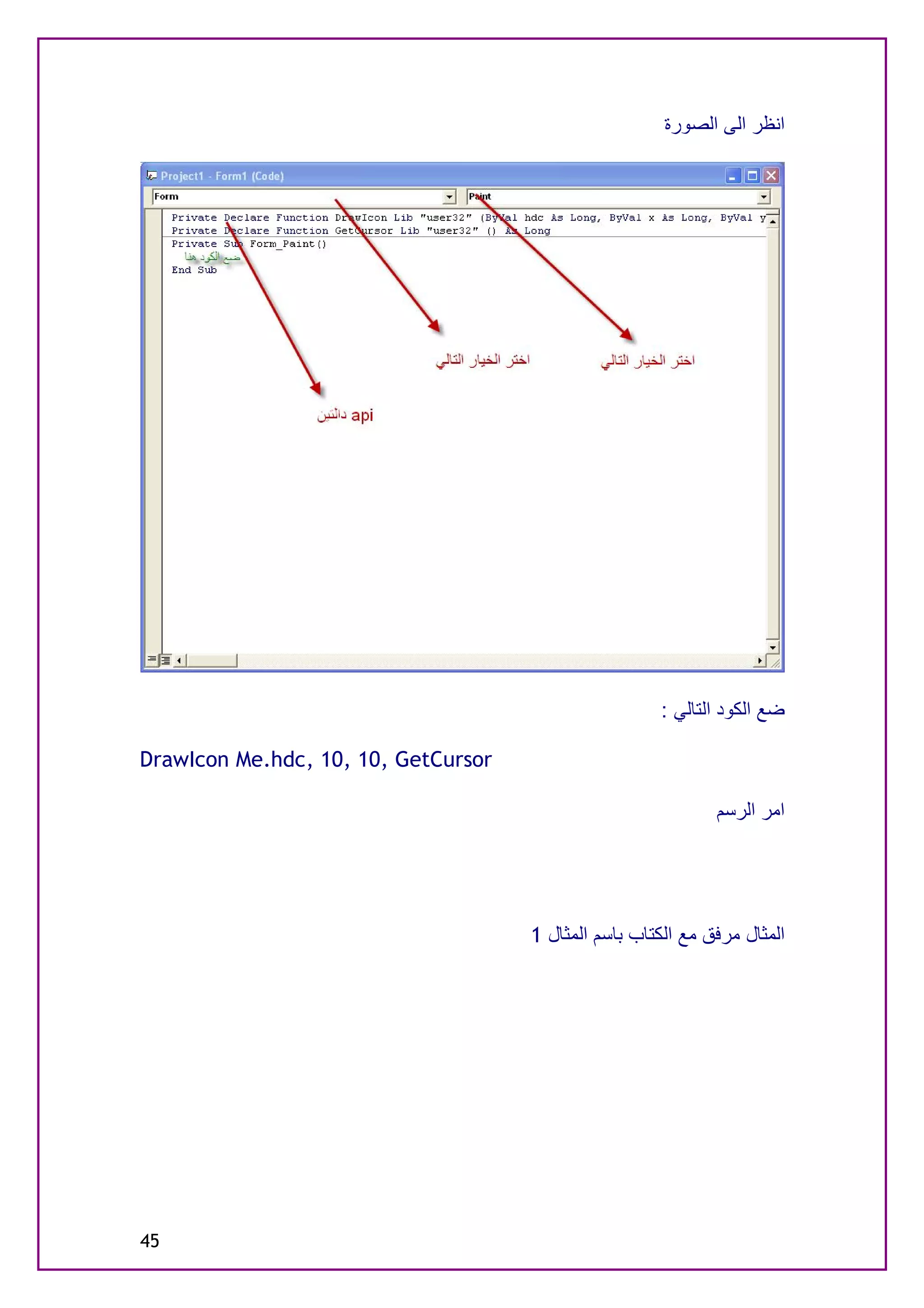 ‫اﻧﻈﺮ اﻟﻰ اﻟﺼﻮرة‬




                                                      ‫ﺿﻊ اﻟﻜﻮد اﻟﺘﺎﻟﻲ :‬

‫‪DrawIcon Me.hdc, 10, 10, GetCursor‬‬

                                                              ‫اﻣﺮ اﻟﺮﺳﻢ‬




                                     ‫اﻟﻤﺜﺎل ﻣﺮﻓﻖ ﻣﻊ اﻟﻜﺘﺎب ﺑﺎﺳﻢ اﻟﻤﺜﺎل 1‬




‫54‬
 