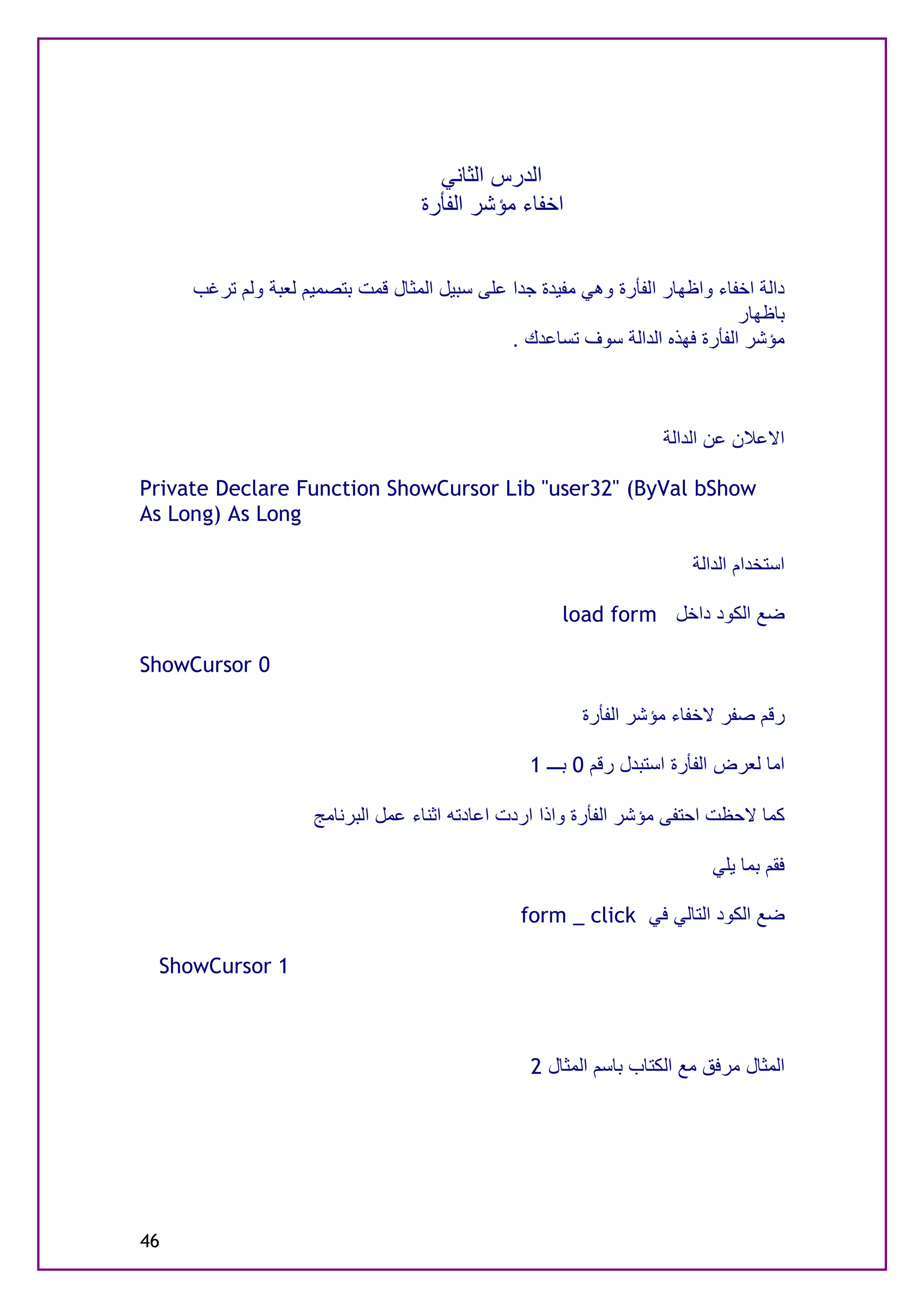 ‫اﻟﺪرس اﻟﺜﺎﻧﻲ‬
                                   ‫اﺧﻔﺎء ﻣﺆﺷﺮ اﻟﻔﺄرة‬


     ‫داﻟﺔ اﺧﻔﺎء واﻇﮭﺎر اﻟﻔﺄرة وھﻲ ﻣﻔﯿﺪة ﺟﺪا ﻋﻠﻰ ﺳﺒﯿﻞ اﻟﻤﺜﺎل ﻗﻤﺖ ﺑﺘﺼﻤﯿﻢ ﻟﻌﺒﺔ وﻟﻢ ﺗﺮﻏﺐ‬
                                                                             ‫ﺑﺎﻇﮭﺎر‬
                                              ‫ﻣﺆﺷﺮ اﻟﻔﺄرة ﻓﮭﺬه اﻟﺪاﻟﺔ ﺳﻮف ﺗﺴﺎﻋﺪك .‬



                                                                    ‫اﻻﻋﻼن ﻋﻦ اﻟﺪاﻟﺔ‬

‫‪Private Declare Function ShowCursor Lib "user32" (ByVal bShow‬‬
‫‪As Long) As Long‬‬

                                                                        ‫اﺳﺘﺨﺪام اﻟﺪاﻟﺔ‬

                                                      ‫ﺿﻊ اﻟﻜﻮد داﺧﻞ ‪load form‬‬

‫0 ‪ShowCursor‬‬

                                                         ‫رﻗﻢ ﺻﻔﺮ ﻻﺧﻔﺎء ﻣﺆﺷﺮ اﻟﻔﺄرة‬

                                                 ‫اﻣﺎ ﻟﻌﺮض اﻟﻔﺄرة اﺳﺘﺒﺪل رﻗﻢ 0 ﺑـــ 1‬

                     ‫ﻛﻤﺎ ﻻﺣﻈﺖ اﺣﺘﻔﻰ ﻣﺆﺷﺮ اﻟﻔﺄرة واذا اردت اﻋﺎدﺗﮫ اﺛﻨﺎء ﻋﻤﻞ اﻟﺒﺮﻧﺎﻣﺞ‬

                                                                           ‫ﻓﻘﻢ ﺑﻤﺎ ﯾﻠﻲ‬

                                                ‫ﺿﻊ اﻟﻜﻮد اﻟﺘﺎﻟﻲ ﻓﻲ ‪form _ click‬‬

 ‫1 ‪ShowCursor‬‬



                                                  ‫اﻟﻤﺜﺎل ﻣﺮﻓﻖ ﻣﻊ اﻟﻜﺘﺎب ﺑﺎﺳﻢ اﻟﻤﺜﺎل 2‬




‫64‬
 
