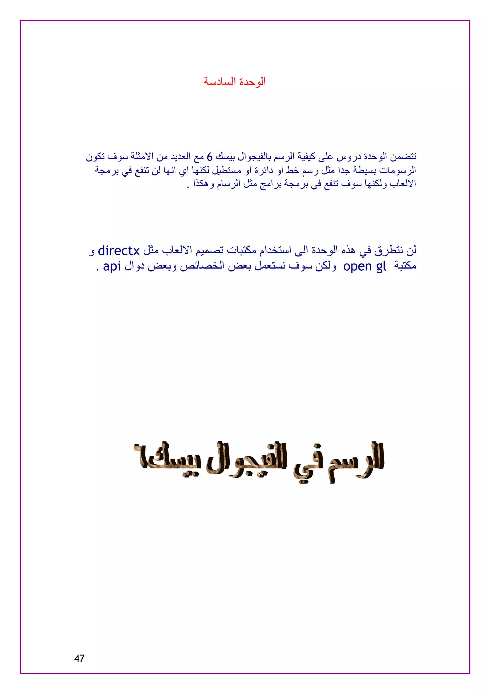 ‫اﻟﻮﺣﺪة اﻟﺴﺎدﺳﺔ‬




     ‫ﺗﺘﻀﻤﻦ اﻟﻮﺣﺪة دروس ﻋﻠﻰ ﻛﯿﻔﯿﺔ اﻟﺮﺳﻢ ﺑﺎﻟﻔﯿﺠﻮال ﺑﯿﺴﻚ 6 ﻣﻊ اﻟﻌﺪﯾﺪ ﻣﻦ اﻻﻣﺜﻠﺔ ﺳﻮف ﺗﻜﻮن‬
       ‫اﻟﺮﺳﻮﻣﺎت ﺑﺴﯿﻄﺔ ﺟﺪا ﻣﺜﻞ رﺳﻢ ﺧﻂ او داﺋﺮة او ﻣﺴﺘﻄﯿﻞ ﻟﻜﻨﮭﺎ اي اﻧﮭﺎ ﻟﻦ ﺗﻨﻔﻊ ﻓﻲ ﺑﺮﻣﺠﺔ‬
                              ‫اﻻﻟﻌﺎب وﻟﻜﻨﮭﺎ ﺳﻮف ﺗﻨﻔﻊ ﻓﻲ ﺑﺮﻣﺠﺔ ﺑﺮاﻣﺞ ﻣﺜﻞ اﻟﺮﺳﺎم وھﻜﺬا .‬




     ‫ﻟﻦ ﻧﺘﻄﺮق ﻓﻲ ھﺬه اﻟﻮﺣﺪة اﻟﻰ اﺳﺘﺨﺪام ﻣﻜﺘﺒﺎت ﺗﺼﻤﯿﻢ اﻻﻟﻌﺎب ﻣﺜﻞ ‪ directx‬و‬
      ‫ﻣﻜﺘﺒﺔ ‪ open gl‬وﻟﻜﻦ ﺳﻮف ﻧﺴﺘﻌﻤﻞ ﺑﻌﺾ اﻟﺨﺼﺎﺋﺺ وﺑﻌﺾ دوال ‪. api‬‬




‫74‬
 