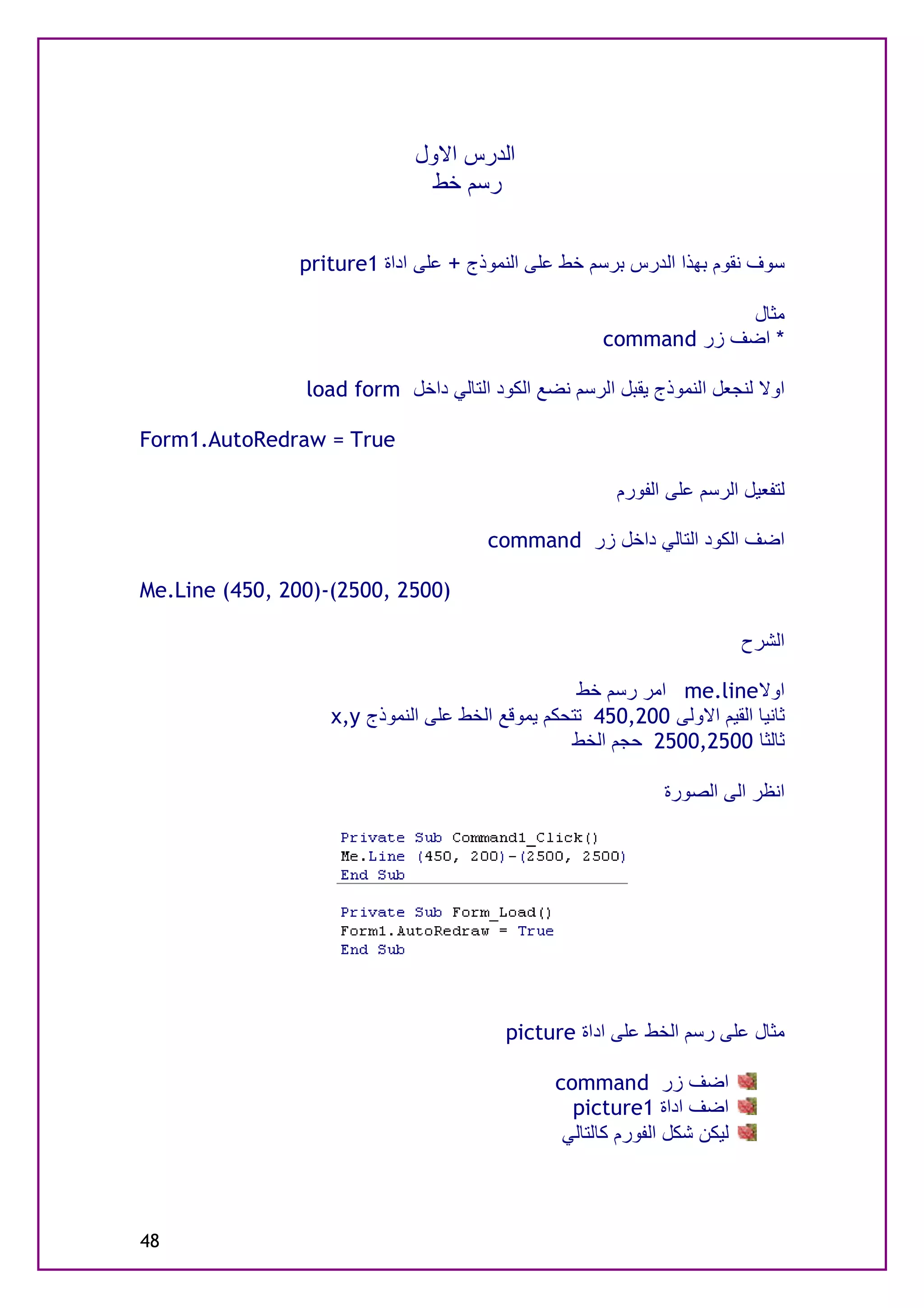 ‫اﻟﺪرس اﻻول‬
                               ‫رﺳﻢ ﺧﻂ‬


               ‫ﺳﻮف ﻧﻘﻮم ﺑﮭﺬا اﻟﺪرس ﺑﺮﺳﻢ ﺧﻂ ﻋﻠﻰ اﻟﻨﻤﻮذج + ﻋﻠﻰ اداة 1‪priture‬‬

                                                                 ‫ﻣﺜﺎل‬
                                                     ‫* اﺿﻒ زر ‪command‬‬

                ‫اوﻻ ﻟﻨﺠﻌﻞ اﻟﻨﻤﻮذج ﯾﻘﺒﻞ اﻟﺮﺳﻢ ﻧﻀﻊ اﻟﻜﻮد اﻟﺘﺎﻟﻲ داﺧﻞ ‪load form‬‬

‫‪Form1.AutoRedraw = True‬‬

                                                       ‫ﻟﺘﻔﻌﯿﻞ اﻟﺮﺳﻢ ﻋﻠﻰ اﻟﻔﻮرم‬

                                       ‫اﺿﻒ اﻟﻜﻮد اﻟﺘﺎﻟﻲ داﺧﻞ زر ‪command‬‬

‫)0052 ,0052(-)002 ,054( ‪Me.Line‬‬

                                                                          ‫اﻟﺸﺮح‬

                                                  ‫اوﻻ‪ me.line‬اﻣﺮ رﺳﻢ ﺧﻂ‬
                   ‫ﺛﺎﻧﯿﺎ اﻟﻘﯿﻢ اﻻوﻟﻰ 002,054 ﺗﺘﺤﻜﻢ ﯾﻤﻮﻗﻊ اﻟﺨﻂ ﻋﻠﻰ اﻟﻨﻤﻮذج ‪x,y‬‬
                                                 ‫ﺛﺎﻟﺜﺎ 0052,0052 ﺣﺠﻢ اﻟﺨﻂ‬

                                                              ‫اﻧﻈﺮ اﻟﻰ اﻟﺼﻮرة‬




                                         ‫ﻣﺜﺎل ﻋﻠﻰ رﺳﻢ اﻟﺨﻂ ﻋﻠﻰ اداة ‪picture‬‬

                                               ‫اﺿﻒ زر ‪command‬‬
                                                 ‫اﺿﻒ اداة 1‪picture‬‬
                                                ‫ﻟﯿﻜﻦ ﺷﻜﻞ اﻟﻔﻮرم ﻛﺎﻟﺘﺎﻟﻲ‬



‫84‬
 