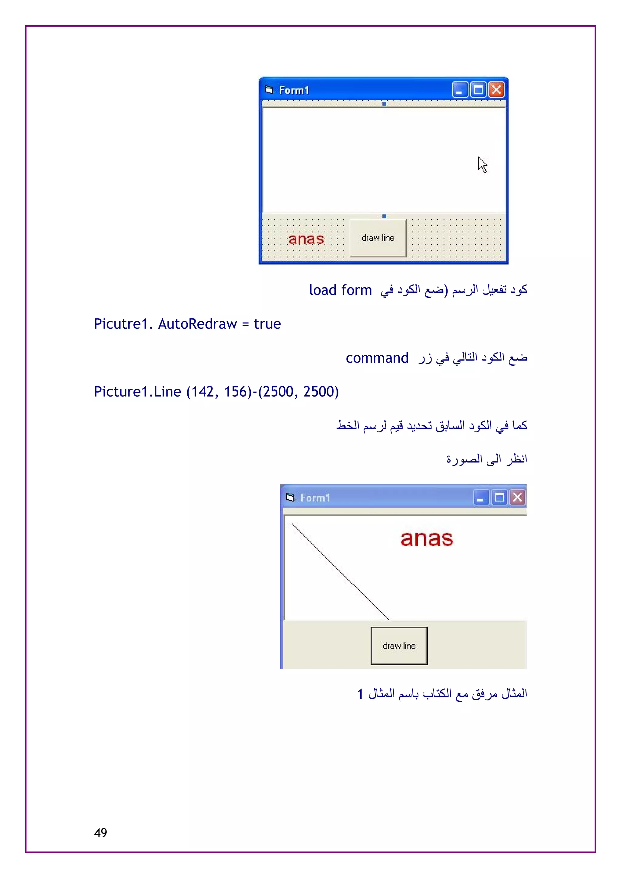 ‫ﻛﻮد ﺗﻔﻌﯿﻞ اﻟﺮﺳﻢ )ﺿﻊ اﻟﻜﻮد ﻓﻲ ‪load form‬‬

‫‪Picutre1. AutoRedraw = true‬‬

                                        ‫ﺿﻊ اﻟﻜﻮد اﻟﺘﺎﻟﻲ ﻓﻲ زر ‪command‬‬

‫)0052 ,0052(-)651 ,241( ‪Picture1.Line‬‬

                                    ‫ﻛﻤﺎ ﻓﻲ اﻟﻜﻮد اﻟﺴﺎﺑﻖ ﺗﺤﺪﯾﺪ ﻗﯿﻢ ﻟﺮﺳﻢ اﻟﺨﻂ‬

                                                           ‫اﻧﻈﺮ اﻟﻰ اﻟﺼﻮرة‬




                                         ‫اﻟﻤﺜﺎل ﻣﺮﻓﻖ ﻣﻊ اﻟﻜﺘﺎب ﺑﺎﺳﻢ اﻟﻤﺜﺎل 1‬




‫94‬
 