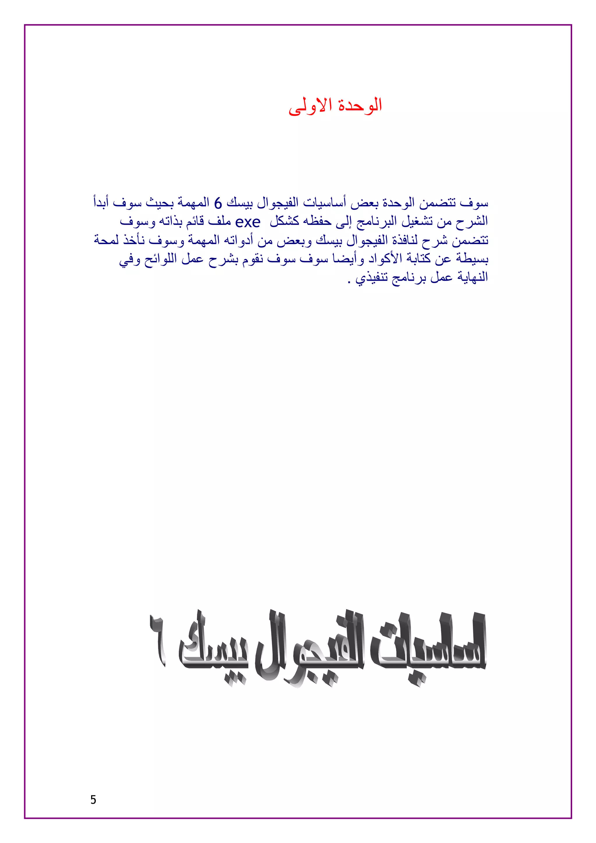 ‫اﻟﻮﺣﺪة اﻻوﻟﻰ‬



‫ﺳﻮف ﺗﺘﻀﻤﻦ اﻟﻮﺣﺪة ﺑﻌﺾ أﺳﺎﺳﯿﺎت اﻟﻔﯿﺠﻮال ﺑﯿﺴﻚ 6 اﻟﻤﮭﻤﺔ ﺑﺤﯿﺚ ﺳﻮف أﺑﺪأ‬
      ‫اﻟﺸﺮح ﻣﻦ ﺗﺸﻐﯿﻞ اﻟﺒﺮﻧﺎﻣﺞ إﻟﻰ ﺣﻔﻈﮫ ﻛﺸﻜﻞ ‪ exe‬ﻣﻠﻒ ﻗﺎﺋﻢ ﺑﺬاﺗﮫ وﺳﻮف‬
‫ﺗﺘﻀﻤﻦ ﺷﺮح ﻟﻨﺎﻓﺬة اﻟﻔﯿﺠﻮال ﺑﯿﺴﻚ وﺑﻌﺾ ﻣﻦ أدواﺗﮫ اﻟﻤﮭﻤﺔ وﺳﻮف ﻧﺄﺧﺬ ﻟﻤﺤﺔ‬
     ‫ﺑﺴﯿﻄﺔ ﻋﻦ ﻛﺘﺎﺑﺔ اﻷﻛﻮاد وأﯾﻀﺎ ﺳﻮف ﺳﻮف ﻧﻘﻮم ﺑﺸﺮح ﻋﻤﻞ اﻟﻠﻮاﺋﺢ وﻓﻲ‬
                                            ‫اﻟﻨﮭﺎﯾﺔ ﻋﻤﻞ ﺑﺮﻧﺎﻣﺞ ﺗﻨﻔﯿﺬي .‬




‫5‬
 