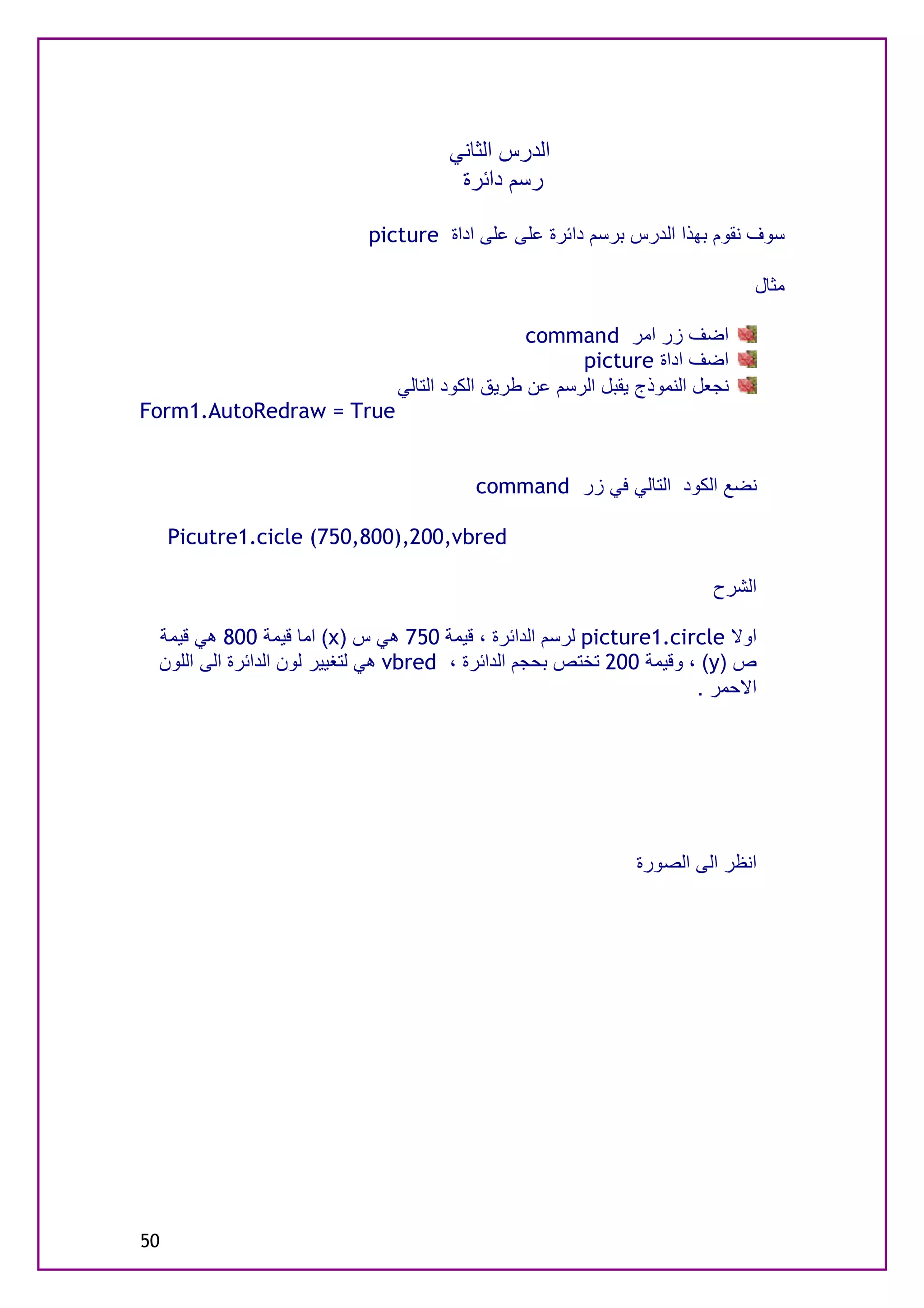 ‫اﻟﺪرس اﻟﺜﺎﻧﻲ‬
                                      ‫رﺳﻢ داﺋﺮة‬

                           ‫ﺳﻮف ﻧﻘﻮم ﺑﮭﺬا اﻟﺪرس ﺑﺮﺳﻢ داﺋﺮة ﻋﻠﻰ ﻋﻠﻰ اداة ‪picture‬‬

                                                                              ‫ﻣﺜﺎل‬

                                                 ‫اﺿﻒ زر اﻣﺮ ‪command‬‬
                                                       ‫اﺿﻒ اداة ‪picture‬‬
                               ‫ﻧﺠﻌﻞ اﻟﻨﻤﻮذج ﯾﻘﺒﻞ اﻟﺮﺳﻢ ﻋﻦ ﻃﺮﯾﻖ اﻟﻜﻮد اﻟﺘﺎﻟﻲ‬
‫‪Form1.AutoRedraw = True‬‬


                                         ‫ﻧﻀﻊ اﻟﻜﻮد اﻟﺘﺎﻟﻲ ﻓﻲ زر ‪command‬‬

     ‫‪Picutre1.cicle (750,800),200,vbred‬‬

                                                                        ‫اﻟﺸﺮح‬

 ‫اوﻻ ‪ picture1.circle‬ﻟﺮﺳﻢ اﻟﺪاﺋﺮة ، ﻗﯿﻤﺔ 057 ھﻲ س )‪ (x‬اﻣﺎ ﻗﯿﻤﺔ 008 ھﻲ ﻗﯿﻤﺔ‬
 ‫ص )‪ ، (y‬وﻗﯿﻤﺔ 002 ﺗﺨﺘﺺ ﺑﺤﺠﻢ اﻟﺪاﺋﺮة ، ‪ vbred‬ھﻲ ﻟﺘﻐﯿﯿﺮ ﻟﻮن اﻟﺪاﺋﺮة اﻟﻰ اﻟﻠﻮن‬
                                                                      ‫اﻻﺣﻤﺮ .‬




                                                              ‫اﻧﻈﺮ اﻟﻰ اﻟﺼﻮرة‬




‫05‬
 