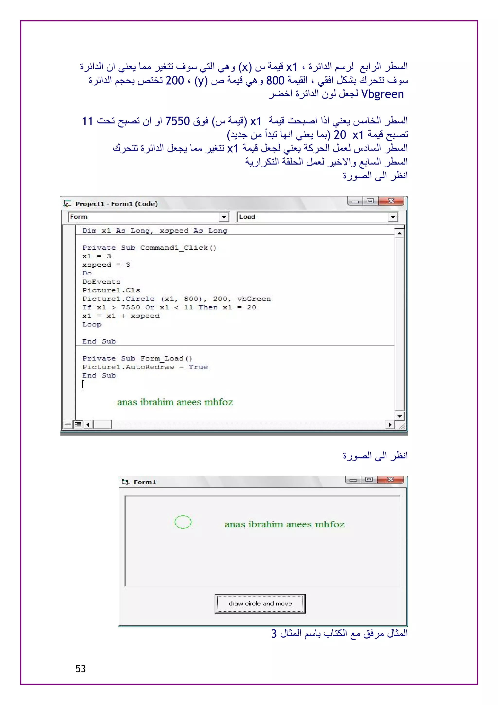 ‫اﻟﺴﻄﺮ اﻟﺮاﺑﻊ ﻟﺮﺳﻢ اﻟﺪاﺋﺮة ، 1‪ x‬ﻗﯿﻤﺔ س )‪ (x‬وھﻲ اﻟﺘﻲ ﺳﻮف ﺗﺘﻐﯿﺮ ﻣﻤﺎ ﯾﻌﻨﻲ ان اﻟﺪاﺋﺮة‬
  ‫ﺳﻮف ﺗﺘﺤﺮك ﺑﺸﻜﻞ اﻓﻘﻲ ، اﻟﻘﯿﻤﺔ 008 وھﻲ ﻗﯿﻤﺔ ص )‪ 200 ، (y‬ﺗﺨﺘﺺ ﺑﺤﺠﻢ اﻟﺪاﺋﺮة‬
                                             ‫‪ Vbgreen‬ﻟﺠﻌﻞ ﻟﻮن اﻟﺪاﺋﺮة اﺧﻀﺮ‬

 ‫اﻟﺴﻄﺮ اﻟﺨﺎﻣﺲ ﯾﻌﻨﻲ اذا اﺻﺒﺤﺖ ﻗﯿﻤﺔ 1‪) x‬ﻗﯿﻤﺔ س( ﻓﻮق 0557 او ان ﺗﺼﺒﺢ ﺗﺤﺖ 11‬
                                   ‫ﺗﺼﺒﺢ ﻗﯿﻤﺔ 1‪) 20 x‬ﺑﻤﺎ ﯾﻌﻨﻲ اﻧﮭﺎ ﺗﺒﺪأ ﻣﻦ ﺟﺪﯾﺪ(‬
      ‫اﻟﺴﻄﺮ اﻟﺴﺎدس ﻟﻌﻤﻞ اﻟﺤﺮﻛﺔ ﯾﻌﻨﻲ ﻟﺠﻌﻞ ﻗﯿﻤﺔ 1‪ x‬ﺗﺘﻐﯿﺮ ﻣﻤﺎ ﯾﺠﻌﻞ اﻟﺪاﺋﺮة ﺗﺘﺤﺮك‬
                                        ‫اﻟﺴﻄﺮ اﻟﺴﺎﺑﻊ واﻻﺧﯿﺮ ﻟﻌﻤﻞ اﻟﺤﻠﻘﺔ اﻟﺘﻜﺮارﯾﺔ‬
                                                                 ‫اﻧﻈﺮ اﻟﻰ اﻟﺼﻮرة‬




                                                                 ‫اﻧﻈﺮ اﻟﻰ اﻟﺼﻮرة‬




                                               ‫اﻟﻤﺜﺎل ﻣﺮﻓﻖ ﻣﻊ اﻟﻜﺘﺎب ﺑﺎﺳﻢ اﻟﻤﺜﺎل 3‬

‫35‬
 