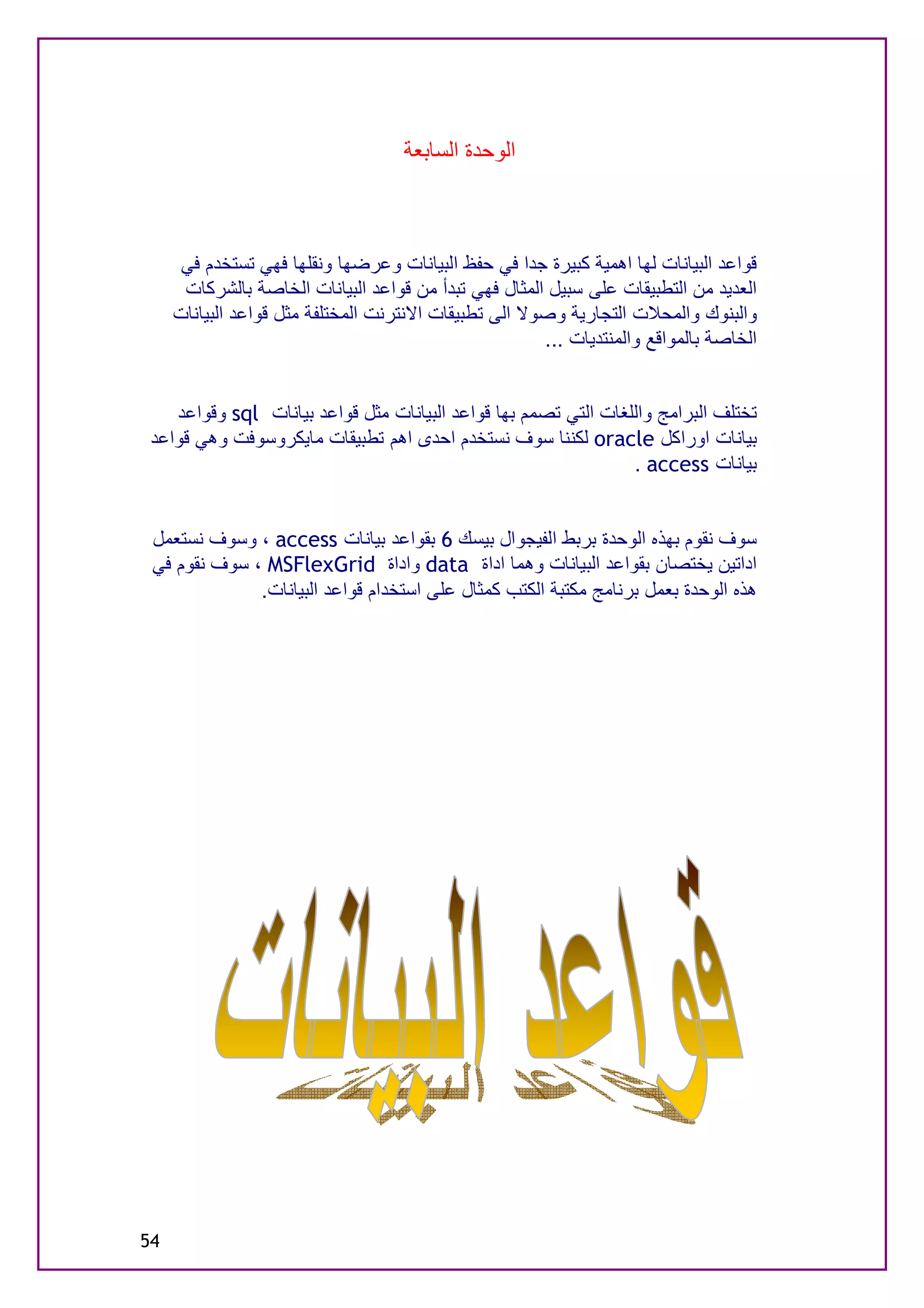 ‫اﻟﻮﺣﺪة اﻟﺴﺎﺑﻌﺔ‬



      ‫ﻗﻮاﻋﺪ اﻟﺒﯿﺎﻧﺎت ﻟﮭﺎ اھﻤﯿﺔ ﻛﺒﯿﺮة ﺟﺪا ﻓﻲ ﺣﻔﻆ اﻟﺒﯿﺎﻧﺎت وﻋﺮﺿﮭﺎ وﻧﻘﻠﮭﺎ ﻓﮭﻲ ﺗﺴﺘﺨﺪم ﻓﻲ‬
      ‫اﻟﻌﺪﯾﺪ ﻣﻦ اﻟﺘﻄﺒﯿﻘﺎت ﻋﻠﻰ ﺳﺒﯿﻞ اﻟﻤﺜﺎل ﻓﮭﻲ ﺗﺒﺪأ ﻣﻦ ﻗﻮاﻋﺪ اﻟﺒﯿﺎﻧﺎت اﻟﺨﺎﺻﺔ ﺑﺎﻟﺸﺮﻛﺎت‬
     ‫واﻟﺒﻨﻮك واﻟﻤﺤﻼت اﻟﺘﺠﺎرﯾﺔ وﺻﻮﻻ اﻟﻰ ﺗﻄﺒﯿﻘﺎت اﻻﻧﺘﺮﻧﺖ اﻟﻤﺨﺘﻠﻔﺔ ﻣﺜﻞ ﻗﻮاﻋﺪ اﻟﺒﯿﺎﻧﺎت‬
                                                       ‫اﻟﺨﺎﺻﺔ ﺑﺎﻟﻤﻮاﻗﻊ واﻟﻤﻨﺘﺪﯾﺎت ...‬


    ‫ﺗﺨﺘﻠﻒ اﻟﺒﺮاﻣﺞ واﻟﻠﻐﺎت اﻟﺘﻲ ﺗﺼﻤﻢ ﺑﮭﺎ ﻗﻮاﻋﺪ اﻟﺒﯿﺎﻧﺎت ﻣﺜﻞ ﻗﻮاﻋﺪ ﺑﯿﺎﻧﺎت ‪ sql‬وﻗﻮاﻋﺪ‬
 ‫ﺑﯿﺎﻧﺎت اوراﻛﻞ ‪ oracle‬ﻟﻜﻨﻨﺎ ﺳﻮف ﻧﺴﺘﺨﺪم اﺣﺪى اھﻢ ﺗﻄﺒﯿﻘﺎت ﻣﺎﯾﻜﺮوﺳﻮﻓﺖ وھﻲ ﻗﻮاﻋﺪ‬
                                                                 ‫ﺑﯿﺎﻧﺎت ‪. access‬‬


 ‫ﺳﻮف ﻧﻘﻮم ﺑﮭﺬه اﻟﻮﺣﺪة ﺑﺮﺑﻂ اﻟﻔﯿﺠﻮال ﺑﯿﺴﻚ 6 ﺑﻘﻮاﻋﺪ ﺑﯿﺎﻧﺎت ‪ ، access‬وﺳﻮف ﻧﺴﺘﻌﻤﻞ‬
 ‫اداﺗﯿﻦ ﯾﺨﺘﺼﺎن ﺑﻘﻮاﻋﺪ اﻟﺒﯿﺎﻧﺎت وھﻤﺎ اداة ‪ data‬واداة ‪ ، MSFlexGrid‬ﺳﻮف ﻧﻘﻮم ﻓﻲ‬
              ‫ھﺬه اﻟﻮﺣﺪة ﺑﻌﻤﻞ ﺑﺮﻧﺎﻣﺞ ﻣﻜﺘﺒﺔ اﻟﻜﺘﺐ ﻛﻤﺜﺎل ﻋﻠﻰ اﺳﺘﺨﺪام ﻗﻮاﻋﺪ اﻟﺒﯿﺎﻧﺎت.‬




‫45‬
 