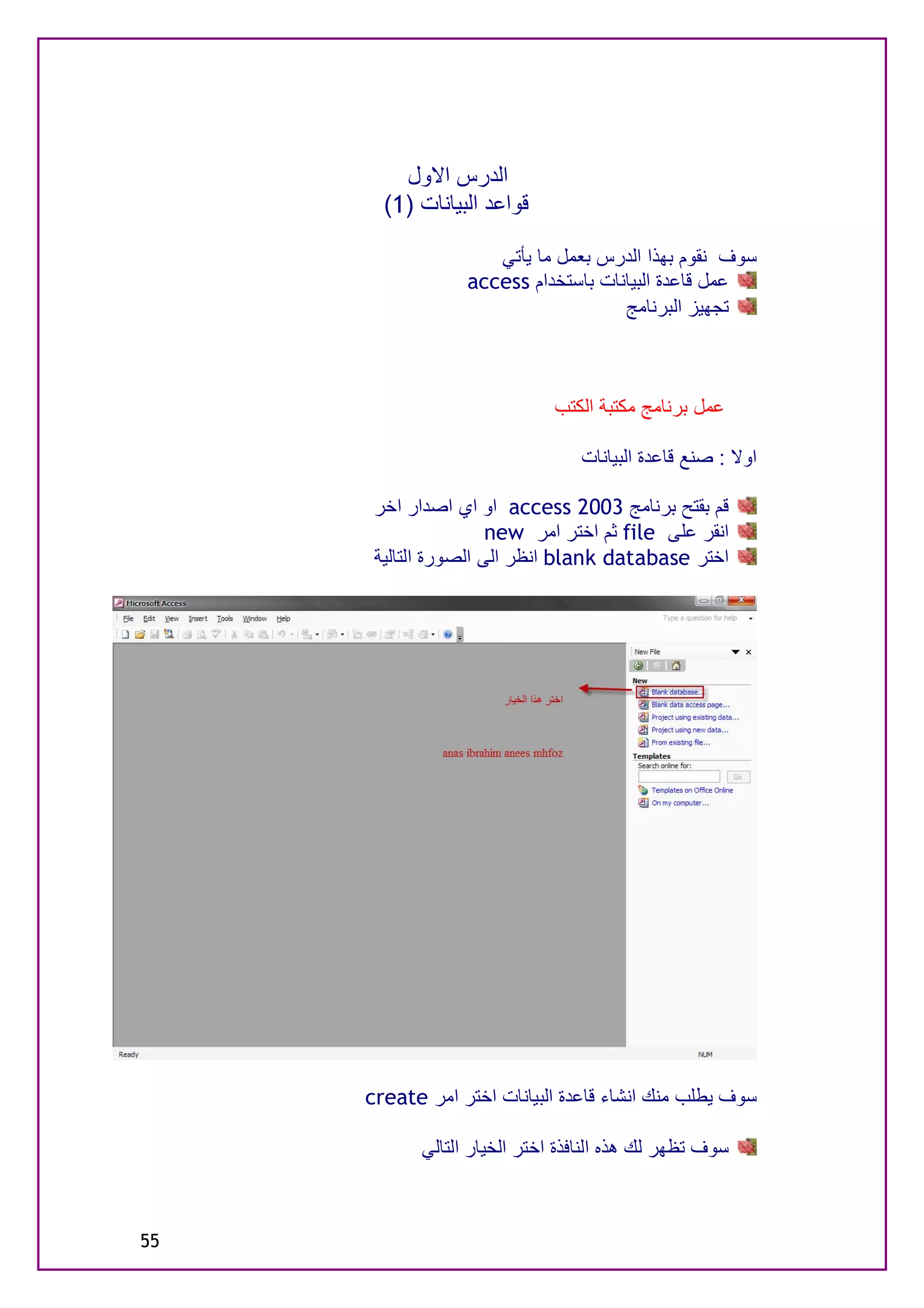 ‫اﻟﺪرس اﻻول‬
       ‫ﻗﻮاﻋﺪ اﻟﺒﯿﺎﻧﺎت )1(‬

                     ‫ﺳﻮف ﻧﻘﻮم ﺑﮭﺬا اﻟﺪرس ﺑﻌﻤﻞ ﻣﺎ ﯾﺄﺗﻲ‬
                  ‫ﻋﻤﻞ ﻗﺎﻋﺪة اﻟﺒﯿﺎﻧﺎت ﺑﺎﺳﺘﺨﺪام ‪access‬‬
                                     ‫ﺗﺠﮭﯿﺰ اﻟﺒﺮﻧﺎﻣﺞ‬



                              ‫ﻋﻤﻞ ﺑﺮﻧﺎﻣﺞ ﻣﻜﺘﺒﺔ اﻟﻜﺘﺐ‬

                                 ‫اوﻻ : ﺻﻨﻊ ﻗﺎﻋﺪة اﻟﺒﯿﺎﻧﺎت‬

      ‫ﻗﻢ ﺑﻘﺘﺢ ﺑﺮﻧﺎﻣﺞ 3002 ‪ access‬او اي اﺻﺪار اﺧﺮ‬
                      ‫اﻧﻘﺮ ﻋﻠﻰ ‪ file‬ﺛﻢ اﺧﺘﺮ اﻣﺮ ‪new‬‬
      ‫اﺧﺘﺮ ‪ blank database‬اﻧﻈﺮ اﻟﻰ اﻟﺼﻮرة اﻟﺘﺎﻟﯿﺔ‬




     ‫ﺳﻮف ﯾﻄﻠﺐ ﻣﻨﻚ اﻧﺸﺎء ﻗﺎﻋﺪة اﻟﺒﯿﺎﻧﺎت اﺧﺘﺮ اﻣﺮ ‪create‬‬

            ‫ﺳﻮف ﺗﻈﮭﺮ ﻟﻚ ھﺬه اﻟﻨﺎﻓﺬة اﺧﺘﺮ اﻟﺨﯿﺎر اﻟﺘﺎﻟﻲ‬



‫55‬
 