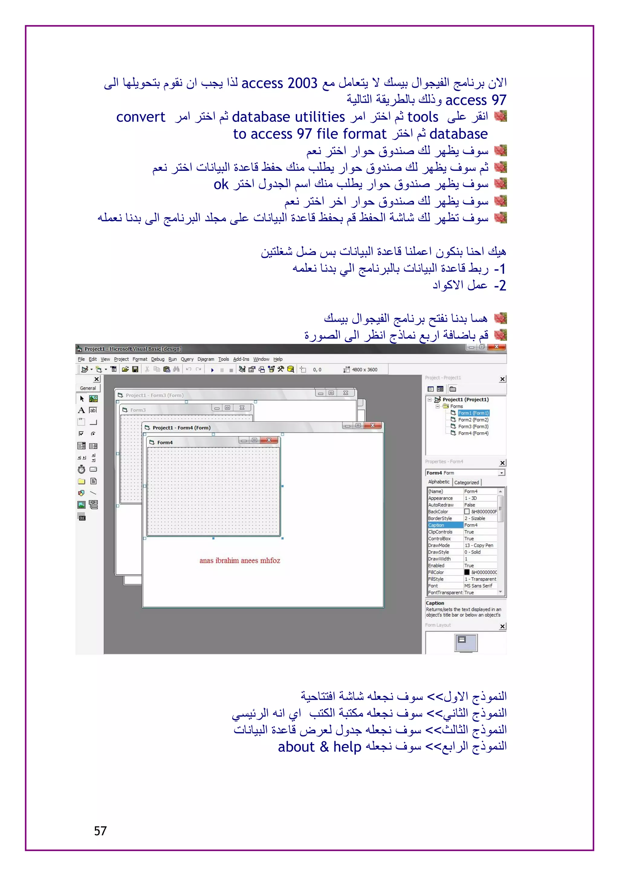 ‫اﻻن ﺑﺮﻧﺎﻣﺞ اﻟﻔﯿﺠﻮال ﺑﯿﺴﻚ ﻻ ﯾﺘﻌﺎﻣﻞ ﻣﻊ 3002 ‪ access‬ﻟﺬا ﯾﺠﺐ ان ﻧﻘﻮم ﺑﺘﺤﻮﯾﻠﮭﺎ اﻟﻰ‬
                                                     ‫79 ‪ access‬وذﻟﻚ ﺑﺎﻟﻄﺮﯾﻘﺔ اﻟﺘﺎﻟﯿﺔ‬
    ‫اﻧﻘﺮ ﻋﻠﻰ ‪ tools‬ﺛﻢ اﺧﺘﺮ اﻣﺮ ‪ database utilities‬ﺛﻢ اﺧﺘﺮ اﻣﺮ ‪convert‬‬
                              ‫‪ database‬ﺛﻢ اﺧﺘﺮ ‪to access 97 file format‬‬
                                             ‫ﺳﻮف ﯾﻈﮭﺮ ﻟﻚ ﺻﻨﺪوق ﺣﻮار اﺧﺘﺮ ﻧﻌﻢ‬
            ‫ﺛﻢ ﺳﻮف ﯾﻈﮭﺮ ﻟﻚ ﺻﻨﺪوق ﺣﻮار ﯾﻄﻠﺐ ﻣﻨﻚ ﺣﻔﻆ ﻗﺎﻋﺪة اﻟﺒﯿﺎﻧﺎت اﺧﺘﺮ ﻧﻌﻢ‬
                          ‫ﺳﻮف ﯾﻈﮭﺮ ﺻﻨﺪوق ﺣﻮار ﯾﻄﻠﺐ ﻣﻨﻚ اﺳﻢ اﻟﺠﺪول اﺧﺘﺮ ‪ok‬‬
                                        ‫ﺳﻮف ﯾﻈﮭﺮ ﻟﻚ ﺻﻨﺪوق ﺣﻮار اﺧﺮ اﺧﺘﺮ ﻧﻌﻢ‬
‫ﺳﻮف ﺗﻈﮭﺮ ﻟﻚ ﺷﺎﺷﺔ اﻟﺤﻔﻆ ﻗﻢ ﺑﺤﻔﻆ ﻗﺎﻋﺪة اﻟﺒﯿﺎﻧﺎت ﻋﻠﻰ ﻣﺠﻠﺪ اﻟﺒﺮﻧﺎﻣﺞ اﻟﻰ ﺑﺪﻧﺎ ﻧﻌﻤﻠﮫ‬

                                 ‫ھﯿﻚ اﺣﻨﺎ ﺑﻨﻜﻮن اﻋﻤﻠﻨﺎ ﻗﺎﻋﺪة اﻟﺒﯿﺎﻧﺎت ﺑﺲ ﺿﻞ ﺷﻐﻠﺘﯿﻦ‬
                                       ‫1- رﺑﻂ ﻗﺎﻋﺪة اﻟﺒﯿﺎﻧﺎت ﺑﺎﻟﺒﺮﻧﺎﻣﺞ اﻟﻲ ﺑﺪﻧﺎ ﻧﻌﻠﻤﮫ‬
                                                                      ‫2- ﻋﻤﻞ اﻻﻛﻮاد‬

                                             ‫ھﺴﺎ ﺑﺪﻧﺎ ﻧﻔﺘﺢ ﺑﺮﻧﺎﻣﺞ اﻟﻔﯿﺠﻮال ﺑﯿﺴﻚ‬
                                          ‫ﻗﻢ ﺑﺎﺿﺎﻓﺔ ارﺑﻊ ﻧﻤﺎذج اﻧﻈﺮ اﻟﻰ اﻟﺼﻮرة‬




                                          ‫اﻟﻨﻤﻮذج اﻻول<< ﺳﻮف ﻧﺠﻌﻠﮫ ﺷﺎﺷﺔ اﻓﺘﺘﺎﺣﯿﺔ‬
                           ‫اﻟﻨﻤﻮذج اﻟﺜﺎﻧﻲ<< ﺳﻮف ﻧﺠﻌﻠﮫ ﻣﻜﺘﺒﺔ اﻟﻜﺘﺐ اي اﻧﮫ اﻟﺮﺋﯿﺴﻲ‬
                           ‫اﻟﻨﻤﻮذج اﻟﺜﺎﻟﺚ<< ﺳﻮف ﻧﺠﻌﻠﮫ ﺟﺪول ﻟﻌﺮض ﻗﺎﻋﺪة اﻟﺒﯿﺎﻧﺎت‬
                                     ‫اﻟﻨﻤﻮذج اﻟﺮاﺑﻊ<< ﺳﻮف ﻧﺠﻌﻠﮫ ‪about & help‬‬




‫75‬
 