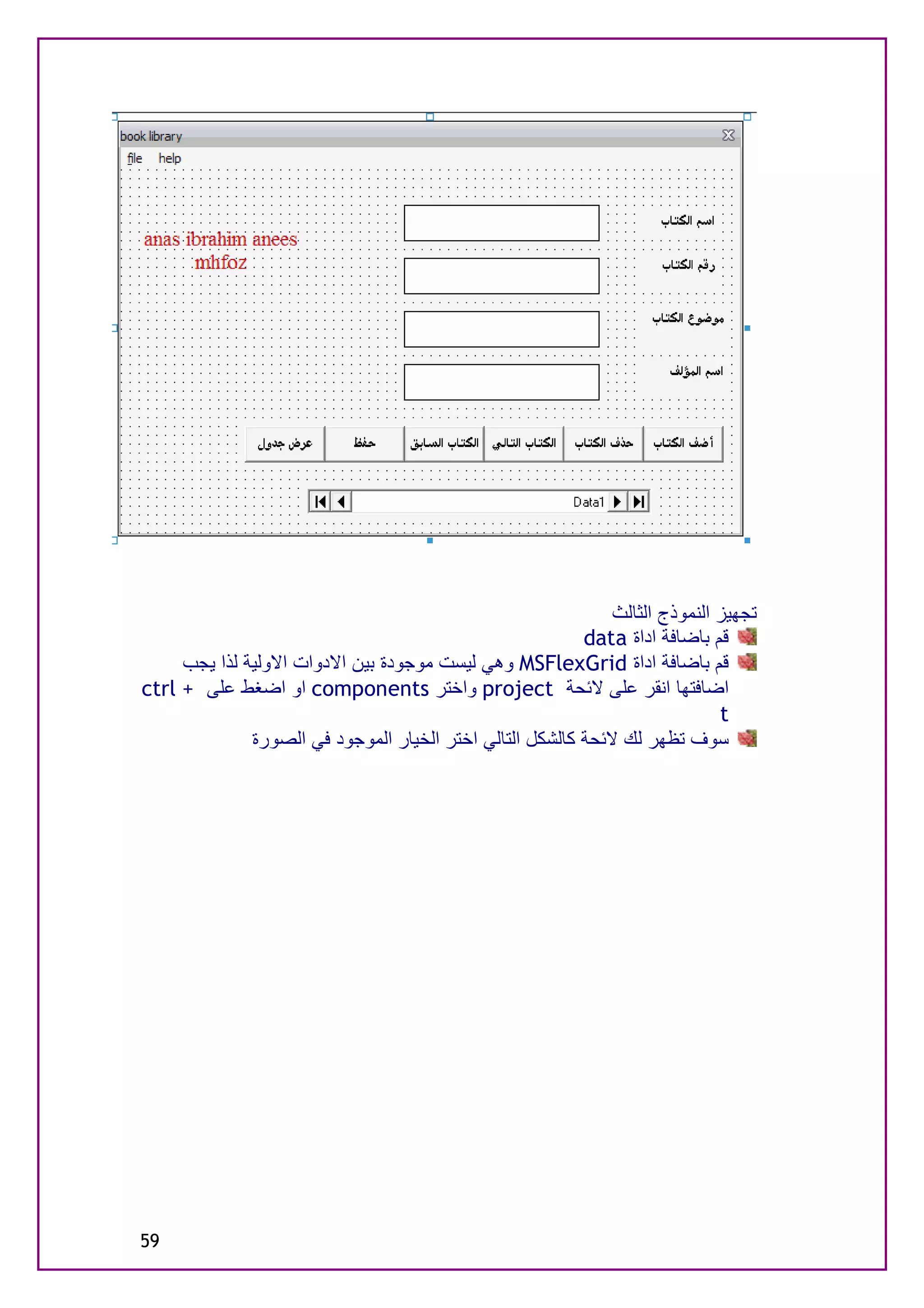 ‫ﺗﺠﮭﯿﺰ اﻟﻨﻤﻮذج اﻟﺜﺎﻟﺚ‬
                                                          ‫ﻗﻢ ﺑﺎﺿﺎﻓﺔ اداة ‪data‬‬
     ‫ﻗﻢ ﺑﺎﺿﺎﻓﺔ اداة ‪ MSFlexGrid‬وھﻲ ﻟﯿﺴﺖ ﻣﻮﺟﻮدة ﺑﯿﻦ اﻻدوات اﻻوﻟﯿﺔ ﻟﺬا ﯾﺠﺐ‬
‫اﺿﺎﻓﺘﮭﺎ اﻧﻘﺮ ﻋﻠﻰ ﻻﺋﺤﺔ ‪ project‬واﺧﺘﺮ ‪ components‬او اﺿﻐﻂ ﻋﻠﻰ + ‪ctrl‬‬
                                                                             ‫‪t‬‬
              ‫ﺳﻮف ﺗﻈﮭﺮ ﻟﻚ ﻻﺋﺤﺔ ﻛﺎﻟﺸﻜﻞ اﻟﺘﺎﻟﻲ اﺧﺘﺮ اﻟﺨﯿﺎر اﻟﻤﻮﺟﻮد ﻓﻲ اﻟﺼﻮرة‬




‫95‬
 