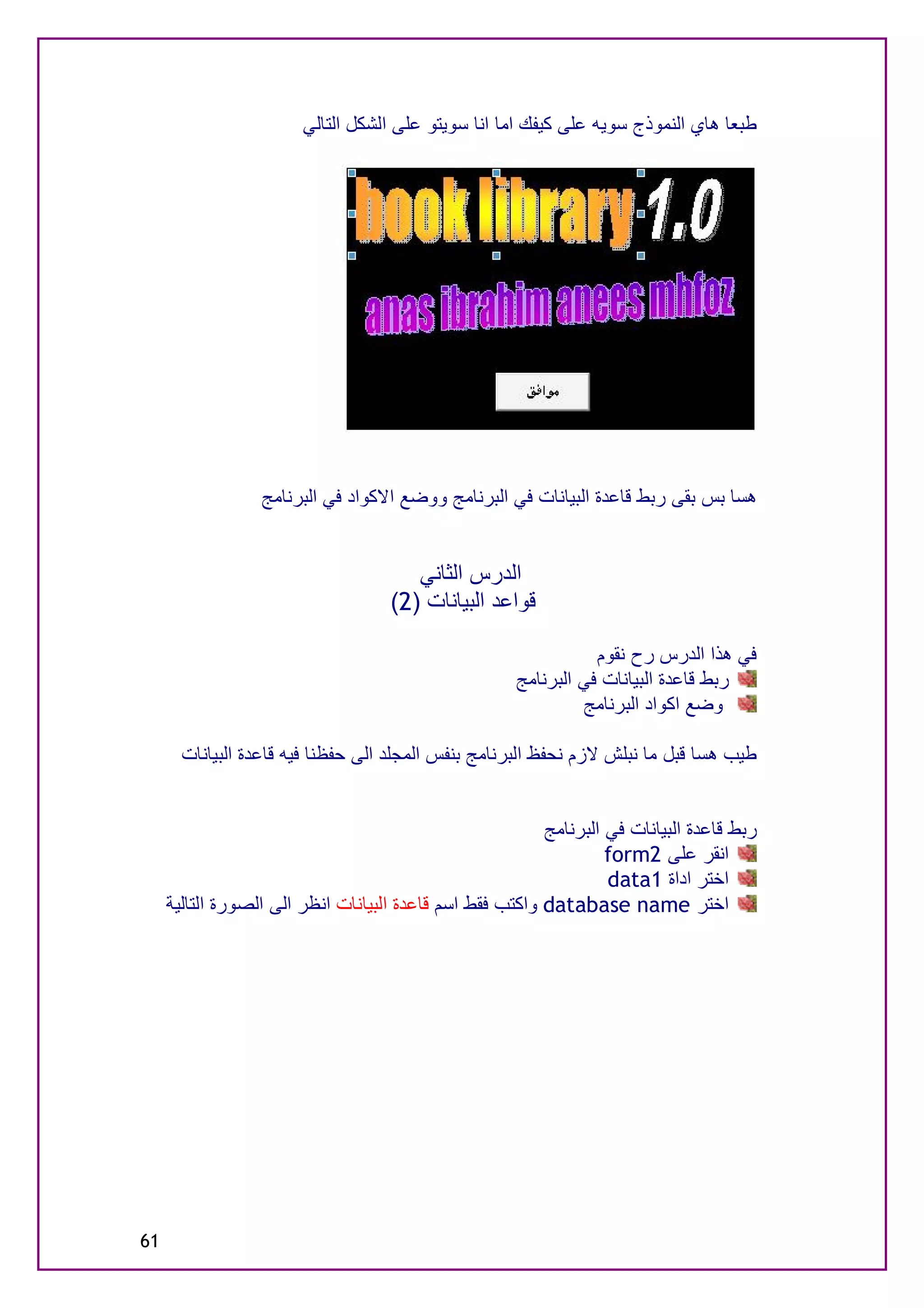 ‫ﻃﺒﻌﺎ ھﺎي اﻟﻨﻤﻮذج ﺳﻮﯾﮫ ﻋﻠﻰ ﻛﯿﻔﻚ اﻣﺎ اﻧﺎ ﺳﻮﯾﺘﻮ ﻋﻠﻰ اﻟﺸﻜﻞ اﻟﺘﺎﻟﻲ‬




                  ‫ھﺴﺎ ﺑﺲ ﺑﻘﻰ رﺑﻂ ﻗﺎﻋﺪة اﻟﺒﯿﺎﻧﺎت ﻓﻲ اﻟﺒﺮﻧﺎﻣﺞ ووﺿﻊ اﻻﻛﻮاد ﻓﻲ اﻟﺒﺮﻧﺎﻣﺞ‬


                                       ‫اﻟﺪرس اﻟﺜﺎﻧﻲ‬
                                    ‫ﻗﻮاﻋﺪ اﻟﺒﯿﺎﻧﺎت )2(‬

                                                                 ‫ﻓﻲ ھﺬا اﻟﺪرس رح ﻧﻘﻮم‬
                                                      ‫رﺑﻂ ﻗﺎﻋﺪة اﻟﺒﯿﺎﻧﺎت ﻓﻲ اﻟﺒﺮﻧﺎﻣﺞ‬
                                                               ‫وﺿﻊ اﻛﻮاد اﻟﺒﺮﻧﺎﻣﺞ‬

       ‫ﻃﯿﺐ ھﺴﺎ ﻗﺒﻞ ﻣﺎ ﻧﺒﻠﺶ ﻻزم ﻧﺤﻔﻆ اﻟﺒﺮﻧﺎﻣﺞ ﺑﻨﻔﺲ اﻟﻤﺠﻠﺪ اﻟﻰ ﺣﻔﻈﻨﺎ ﻓﯿﮫ ﻗﺎﻋﺪة اﻟﺒﯿﺎﻧﺎت‬


                                                          ‫رﺑﻂ ﻗﺎﻋﺪة اﻟﺒﯿﺎﻧﺎت ﻓﻲ اﻟﺒﺮﻧﺎﻣﺞ‬
                                                                   ‫اﻧﻘﺮ ﻋﻠﻰ 2‪form‬‬
                                                                   ‫اﺧﺘﺮ اداة 1‪data‬‬
     ‫اﺧﺘﺮ ‪ database name‬واﻛﺘﺐ ﻓﻘﻂ اﺳﻢ ﻗﺎﻋﺪة اﻟﺒﯿﺎﻧﺎت اﻧﻈﺮ اﻟﻰ اﻟﺼﻮرة اﻟﺘﺎﻟﯿﺔ‬




‫16‬
 