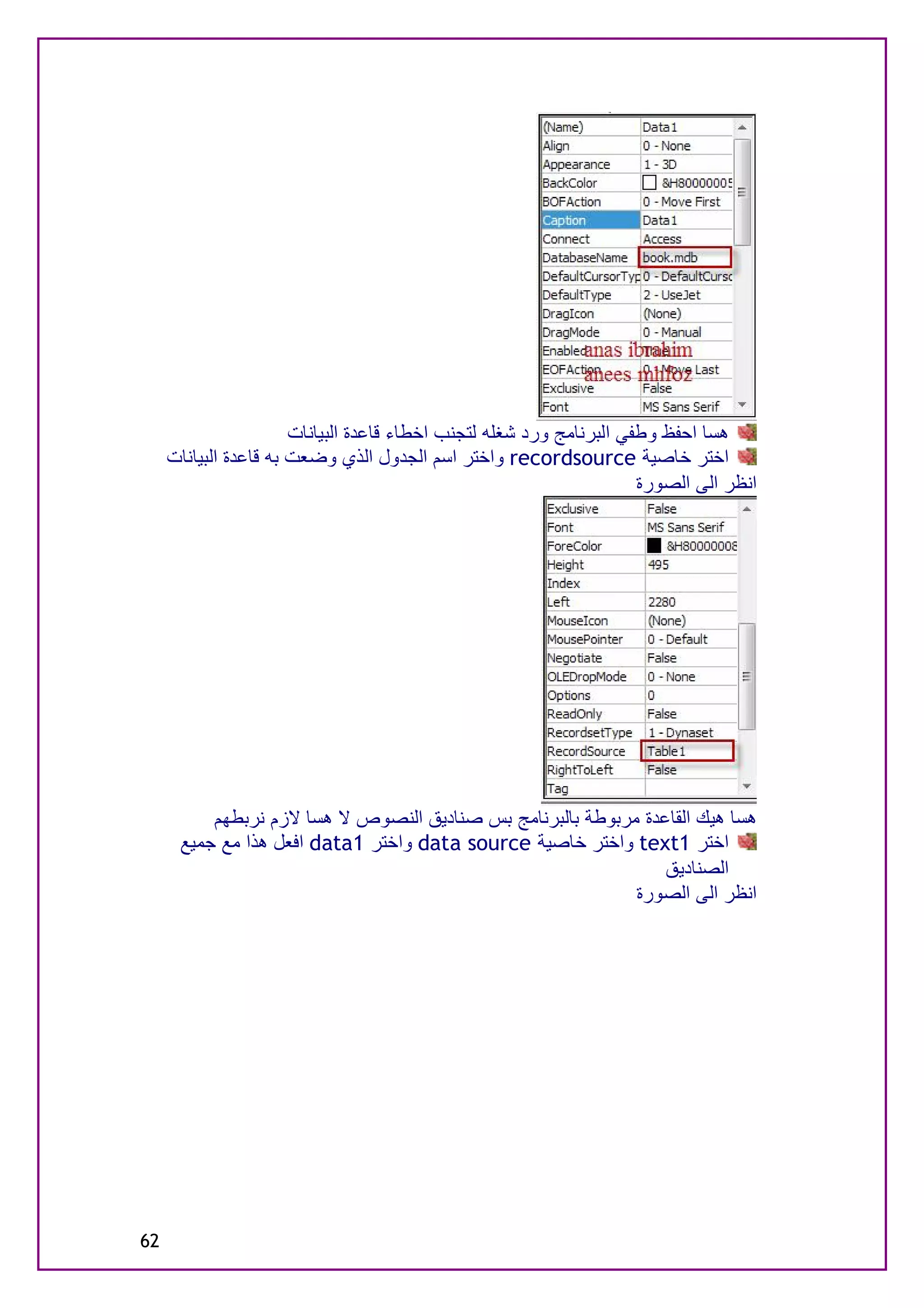 ‫ھﺴﺎ اﺣﻔﻆ وﻃﻔﻲ اﻟﺒﺮﻧﺎﻣﺞ ورد ﺷﻐﻠﮫ ﻟﺘﺠﻨﺐ اﺧﻄﺎء ﻗﺎﻋﺪة اﻟﺒﯿﺎﻧﺎت‬
     ‫اﺧﺘﺮ ﺧﺎﺻﯿﺔ ‪ recordsource‬واﺧﺘﺮ اﺳﻢ اﻟﺠﺪول اﻟﺬي وﺿﻌﺖ ﺑﮫ ﻗﺎﻋﺪة اﻟﺒﯿﺎﻧﺎت‬
                                                                      ‫اﻧﻈﺮ اﻟﻰ اﻟﺼﻮرة‬




          ‫ھﺴﺎ ھﯿﻚ اﻟﻘﺎﻋﺪة ﻣﺮﺑﻮﻃﺔ ﺑﺎﻟﺒﺮﻧﺎﻣﺞ ﺑﺲ ﺻﻨﺎدﯾﻖ اﻟﻨﺼﻮص ﻻ ھﺴﺎ ﻻزم ﻧﺮﺑﻄﮭﻢ‬
      ‫اﺧﺘﺮ 1‪ text‬واﺧﺘﺮ ﺧﺎﺻﯿﺔ ‪ data source‬واﺧﺘﺮ 1‪ data‬اﻓﻌﻞ ھﺬا ﻣﻊ ﺟﻤﯿﻊ‬
                                                                ‫اﻟﺼﻨﺎدﯾﻖ‬
                                                            ‫اﻧﻈﺮ اﻟﻰ اﻟﺼﻮرة‬




‫26‬
 