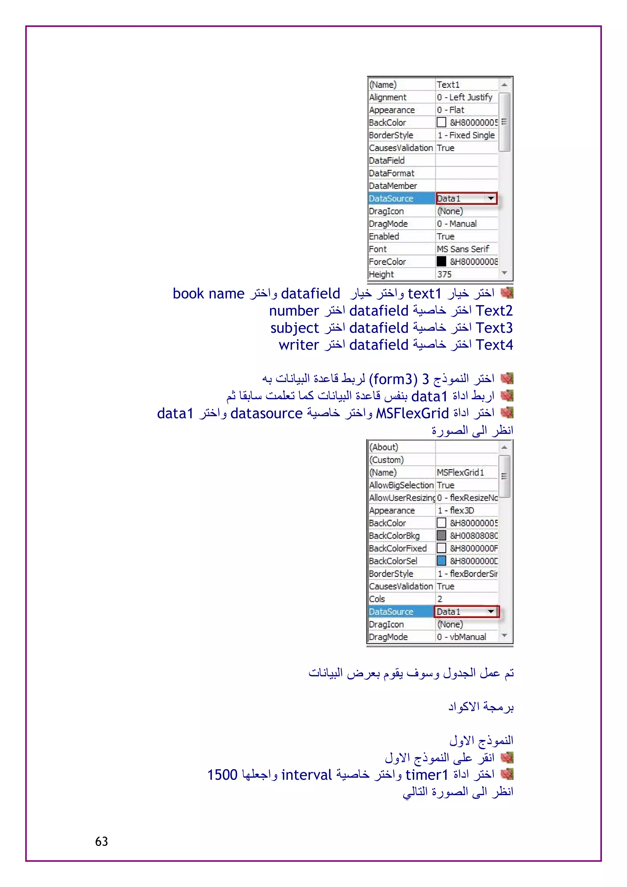 ‫اﺧﺘﺮ ﺧﯿﺎر 1‪ text‬واﺧﺘﺮ ﺧﯿﺎر ‪ datafield‬واﺧﺘﺮ ‪book name‬‬
                     ‫2‪ Text‬اﺧﺘﺮ ﺧﺎﺻﯿﺔ ‪ datafield‬اﺧﺘﺮ ‪number‬‬
                     ‫3‪ Text‬اﺧﺘﺮ ﺧﺎﺻﯿﺔ ‪ datafield‬اﺧﺘﺮ ‪subject‬‬
                      ‫4‪ Text‬اﺧﺘﺮ ﺧﺎﺻﯿﺔ ‪ datafield‬اﺧﺘﺮ ‪writer‬‬

                        ‫اﺧﺘﺮ اﻟﻨﻤﻮذج 3 )3‪ (form‬ﻟﺮﺑﻂ ﻗﺎﻋﺪة اﻟﺒﯿﺎﻧﺎت ﺑﮫ‬
                ‫ارﺑﻂ اداة 1‪ data‬ﺑﻨﻔﺲ ﻗﺎﻋﺪة اﻟﺒﯿﺎﻧﺎت ﻛﻤﺎ ﺗﻌﻠﻤﺖ ﺳﺎﺑﻘﺎ ﺛﻢ‬
     ‫اﺧﺘﺮ اداة ‪ MSFlexGrid‬واﺧﺘﺮ ﺧﺎﺻﯿﺔ ‪ datasource‬واﺧﺘﺮ 1‪data‬‬
                                                          ‫اﻧﻈﺮ اﻟﻰ اﻟﺼﻮرة‬




                                 ‫ﺗﻢ ﻋﻤﻞ اﻟﺠﺪول وﺳﻮف ﯾﻘﻮم ﺑﻌﺮض اﻟﺒﯿﺎﻧﺎت‬

                                                            ‫ﺑﺮﻣﺠﺔ اﻻﻛﻮاد‬

                                                         ‫اﻟﻨﻤﻮذج اﻻول‬
                                            ‫اﻧﻘﺮ ﻋﻠﻰ اﻟﻨﻤﻮذج اﻻول‬
              ‫اﺧﺘﺮ اداة 1‪ timer‬واﺧﺘﺮ ﺧﺎﺻﯿﺔ ‪ interval‬واﺟﻌﻠﮭﺎ 0051‬
                                               ‫اﻧﻈﺮ اﻟﻰ اﻟﺼﻮرة اﻟﺘﺎﻟﻲ‬


‫36‬
 