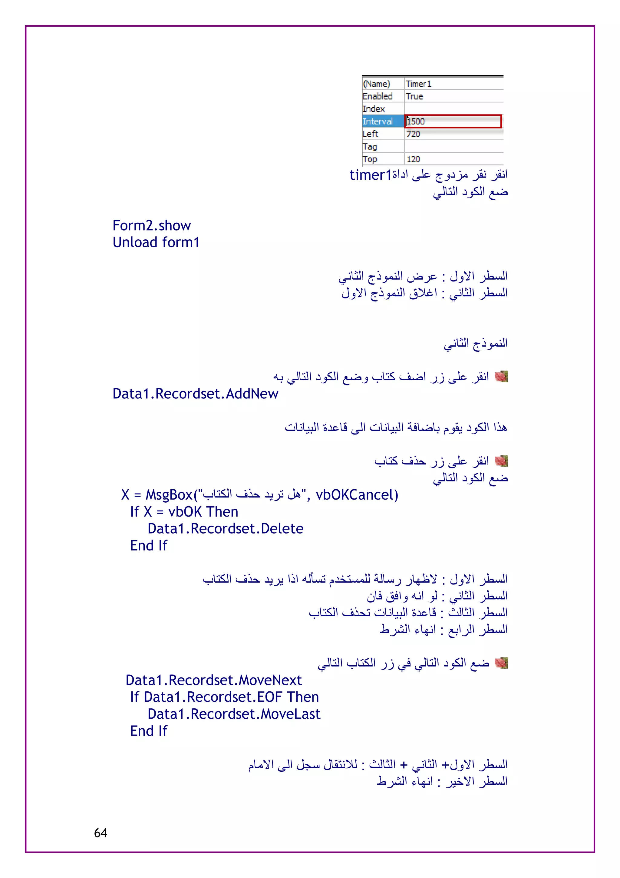‫اﻧﻘﺮ ﻧﻘﺮ ﻣﺰدوج ﻋﻠﻰ اداة1‪timer‬‬
                                                                ‫ﺿﻊ اﻟﻜﻮد اﻟﺘﺎﻟﻲ‬

     ‫‪Form2.show‬‬
     ‫1‪Unload form‬‬

                                                ‫اﻟﺴﻄﺮ اﻻول : ﻋﺮض اﻟﻨﻤﻮذج اﻟﺜﺎﻧﻲ‬
                                                ‫اﻟﺴﻄﺮ اﻟﺜﺎﻧﻲ : اﻏﻼق اﻟﻨﻤﻮذج اﻻول‬


                                                                      ‫اﻟﻨﻤﻮذج اﻟﺜﺎﻧﻲ‬

                           ‫اﻧﻘﺮ ﻋﻠﻰ زر اﺿﻒ ﻛﺘﺎب وﺿﻊ اﻟﻜﻮد اﻟﺘﺎﻟﻲ ﺑﮫ‬
     ‫‪Data1.Recordset.AddNew‬‬

                                    ‫ھﺬا اﻟﻜﻮد ﯾﻘﻮم ﺑﺎﺿﺎﻓﺔ اﻟﺒﯿﺎﻧﺎت اﻟﻰ ﻗﺎﻋﺪة اﻟﺒﯿﺎﻧﺎت‬

                                              ‫اﻧﻘﺮ ﻋﻠﻰ زر ﺣﺬف ﻛﺘﺎب‬
                                                       ‫ﺿﻊ اﻟﻜﻮد اﻟﺘﺎﻟﻲ‬
      ‫)‪", vbOKCancel‬ھﻞ ﺗﺮﯾﺪ ﺣﺬف اﻟﻜﺘﺎب"(‪X = MsgBox‬‬
       ‫‪If X = vbOK Then‬‬
          ‫‪Data1.Recordset.Delete‬‬
       ‫‪End If‬‬

                    ‫اﻟﺴﻄﺮ اﻻول : ﻻﻇﮭﺎر رﺳﺎﻟﺔ ﻟﻠﻤﺴﺘﺨﺪم ﺗﺴﺄﻟﮫ اذا ﯾﺮﯾﺪ ﺣﺬف اﻟﻜﺘﺎب‬
                                                     ‫اﻟﺴﻄﺮ اﻟﺜﺎﻧﻲ : ﻟﻮ اﻧﮫ واﻓﻖ ﻓﺎن‬
                                         ‫اﻟﺴﻄﺮ اﻟﺜﺎﻟﺚ : ﻗﺎﻋﺪة اﻟﺒﯿﺎﻧﺎت ﺗﺤﺬف اﻟﻜﺘﺎب‬
                                                        ‫اﻟﺴﻄﺮ اﻟﺮاﺑﻊ : اﻧﮭﺎء اﻟﺸﺮط‬

                                           ‫ﺿﻊ اﻟﻜﻮد اﻟﺘﺎﻟﻲ ﻓﻲ زر اﻟﻜﺘﺎب اﻟﺘﺎﻟﻲ‬
       ‫‪Data1.Recordset.MoveNext‬‬
        ‫‪If Data1.Recordset.EOF Then‬‬
           ‫‪Data1.Recordset.MoveLast‬‬
        ‫‪End If‬‬

                             ‫اﻟﺴﻄﺮ اﻻول+ اﻟﺜﺎﻧﻲ + اﻟﺜﺎﻟﺚ : ﻟﻼﻧﺘﻘﺎل ﺳﺠﻞ اﻟﻰ اﻻﻣﺎم‬
                                                      ‫اﻟﺴﻄﺮ اﻻﺧﯿﺮ : اﻧﮭﺎء اﻟﺸﺮط‬


‫46‬
 