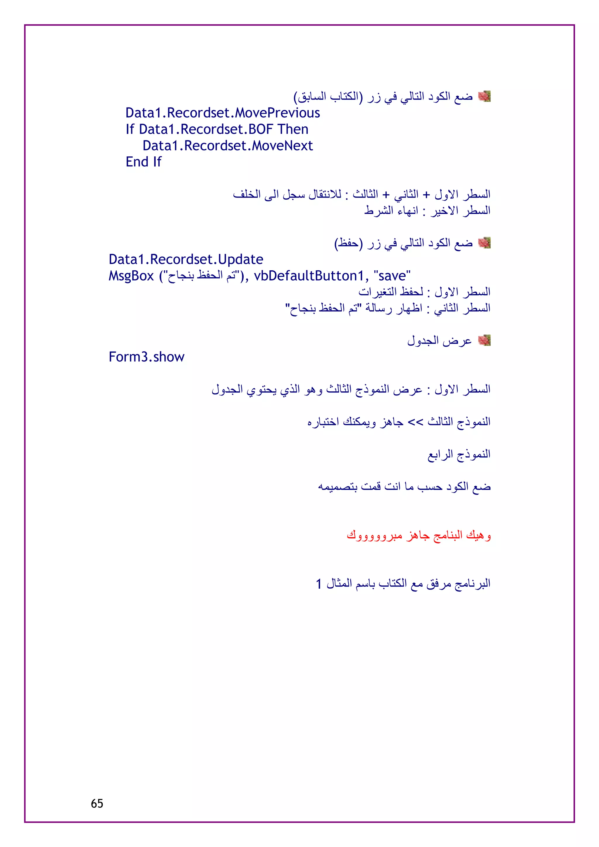 ‫ﺿﻊ اﻟﻜﻮد اﻟﺘﺎﻟﻲ ﻓﻲ زر )اﻟﻜﺘﺎب اﻟﺴﺎﺑﻖ(‬
        ‫‪Data1.Recordset.MovePrevious‬‬
        ‫‪If Data1.Recordset.BOF Then‬‬
           ‫‪Data1.Recordset.MoveNext‬‬
        ‫‪End If‬‬

                             ‫اﻟﺴﻄﺮ اﻻول + اﻟﺜﺎﻧﻲ + اﻟﺜﺎﻟﺚ : ﻟﻼﻧﺘﻘﺎل ﺳﺠﻞ اﻟﻰ اﻟﺨﻠﻒ‬
                                                       ‫اﻟﺴﻄﺮ اﻻﺧﯿﺮ : اﻧﮭﺎء اﻟﺸﺮط‬

                                                 ‫ﺿﻊ اﻟﻜﻮد اﻟﺘﺎﻟﻲ ﻓﻲ زر )ﺣﻔﻆ(‬
     ‫‪Data1.Recordset.Update‬‬
     ‫"‪"), vbDefaultButton1, "save‬ﺗﻢ اﻟﺤﻔﻆ ﺑﻨﺠﺎح"( ‪MsgBox‬‬
                                                   ‫اﻟﺴﻄﺮ اﻻول : ﻟﺤﻔﻆ اﻟﺘﻐﯿﺮات‬
                                    ‫اﻟﺴﻄﺮ اﻟﺜﺎﻧﻲ : اﻇﮭﺎر رﺳﺎﻟﺔ "ﺗﻢ اﻟﺤﻔﻆ ﺑﻨﺠﺎح"‬

                                                                ‫ﻋﺮض اﻟﺠﺪول‬
     ‫‪Form3.show‬‬

                        ‫اﻟﺴﻄﺮ اﻻول : ﻋﺮض اﻟﻨﻤﻮذج اﻟﺜﺎﻟﺚ وھﻮ اﻟﺬي ﯾﺤﺘﻮي اﻟﺠﺪول‬

                                            ‫اﻟﻨﻤﻮذج اﻟﺜﺎﻟﺚ << ﺟﺎھﺰ وﯾﻤﻜﻨﻚ اﺧﺘﺒﺎره‬

                                                                    ‫اﻟﻨﻤﻮذج اﻟﺮاﺑﻊ‬

                                              ‫ﺿﻊ اﻟﻜﻮد ﺣﺴﺐ ﻣﺎ اﻧﺖ ﻗﻤﺖ ﺑﺘﺼﻤﯿﻤﮫ‬


                                                   ‫وھﯿﻚ اﻟﺒﻨﺎﻣﺞ ﺟﺎھﺰ ﻣﺒﺮوووووك‬


                                             ‫اﻟﺒﺮﻧﺎﻣﺞ ﻣﺮﻓﻖ ﻣﻊ اﻟﻜﺘﺎب ﺑﺎﺳﻢ اﻟﻤﺜﺎل 1‬




‫56‬
 
