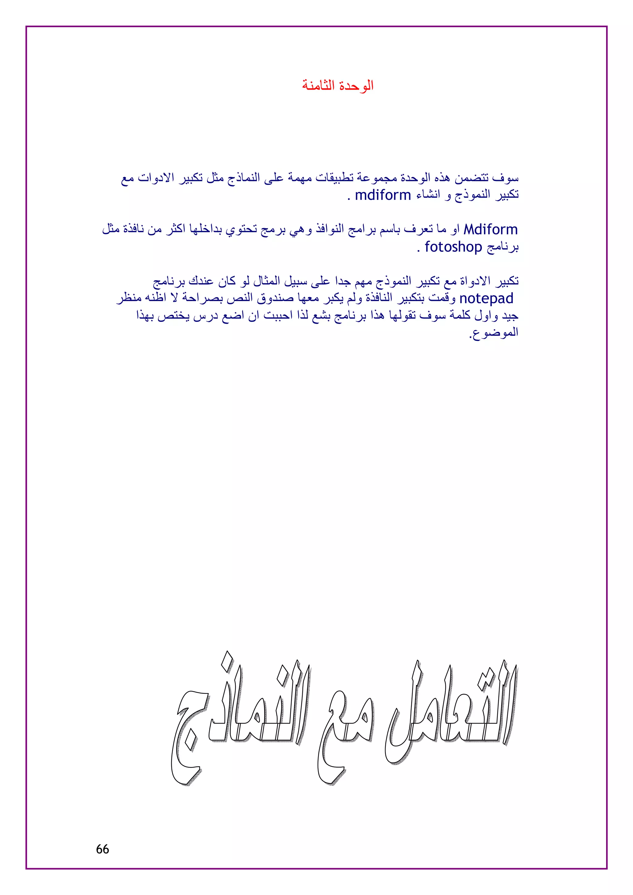 ‫اﻟﻮﺣﺪة اﻟﺜﺎﻣﻨﺔ‬




      ‫ﺳﻮف ﺗﺘﻀﻤﻦ ھﺬه اﻟﻮﺣﺪة ﻣﺠﻤﻮﻋﺔ ﺗﻄﺒﯿﻘﺎت ﻣﮭﻤﺔ ﻋﻠﻰ اﻟﻨﻤﺎذج ﻣﺜﻞ ﺗﻜﺒﯿﺮ اﻻدوات ﻣﻊ‬
                                                 ‫ﺗﻜﺒﯿﺮ اﻟﻨﻤﻮذج و اﻧﺸﺎء ‪. mdiform‬‬

‫‪ Mdiform‬او ﻣﺎ ﺗﻌﺮف ﺑﺎﺳﻢ ﺑﺮاﻣﺞ اﻟﻨﻮاﻓﺬ وھﻲ ﺑﺮﻣﺞ ﺗﺤﺘﻮي ﺑﺪاﺧﻠﮭﺎ اﻛﺜﺮ ﻣﻦ ﻧﺎﻓﺬة ﻣﺜﻞ‬
                                                             ‫ﺑﺮﻧﺎﻣﺞ ‪. fotoshop‬‬

            ‫ﺗﻜﺒﯿﺮ اﻻدواة ﻣﻊ ﺗﻜﺒﯿﺮ اﻟﻨﻤﻮذج ﻣﮭﻢ ﺟﺪا ﻋﻠﻰ ﺳﺒﯿﻞ اﻟﻤﺜﺎل ﻟﻮ ﻛﺎن ﻋﻨﺪك ﺑﺮﻧﺎﻣﺞ‬
     ‫‪ notepad‬وﻗﻤﺖ ﺑﺘﻜﺒﯿﺮ اﻟﻨﺎﻓﺬة وﻟﻢ ﯾﻜﺒﺮ ﻣﻌﮭﺎ ﺻﻨﺪوق اﻟﻨﺺ ﺑﺼﺮاﺣﺔ ﻻ اﻇﻨﮫ ﻣﻨﻈﺮ‬
        ‫ﺟﯿﺪ واول ﻛﻠﻤﺔ ﺳﻮف ﺗﻘﻮﻟﮭﺎ ھﺬا ﺑﺮﻧﺎﻣﺞ ﺑﺸﻊ ﻟﺬا اﺣﺒﺒﺖ ان اﺿﻊ درس ﯾﺨﺘﺺ ﺑﮭﺬا‬
                                                                          ‫اﻟﻤﻮﺿﻮع.‬




‫66‬
 