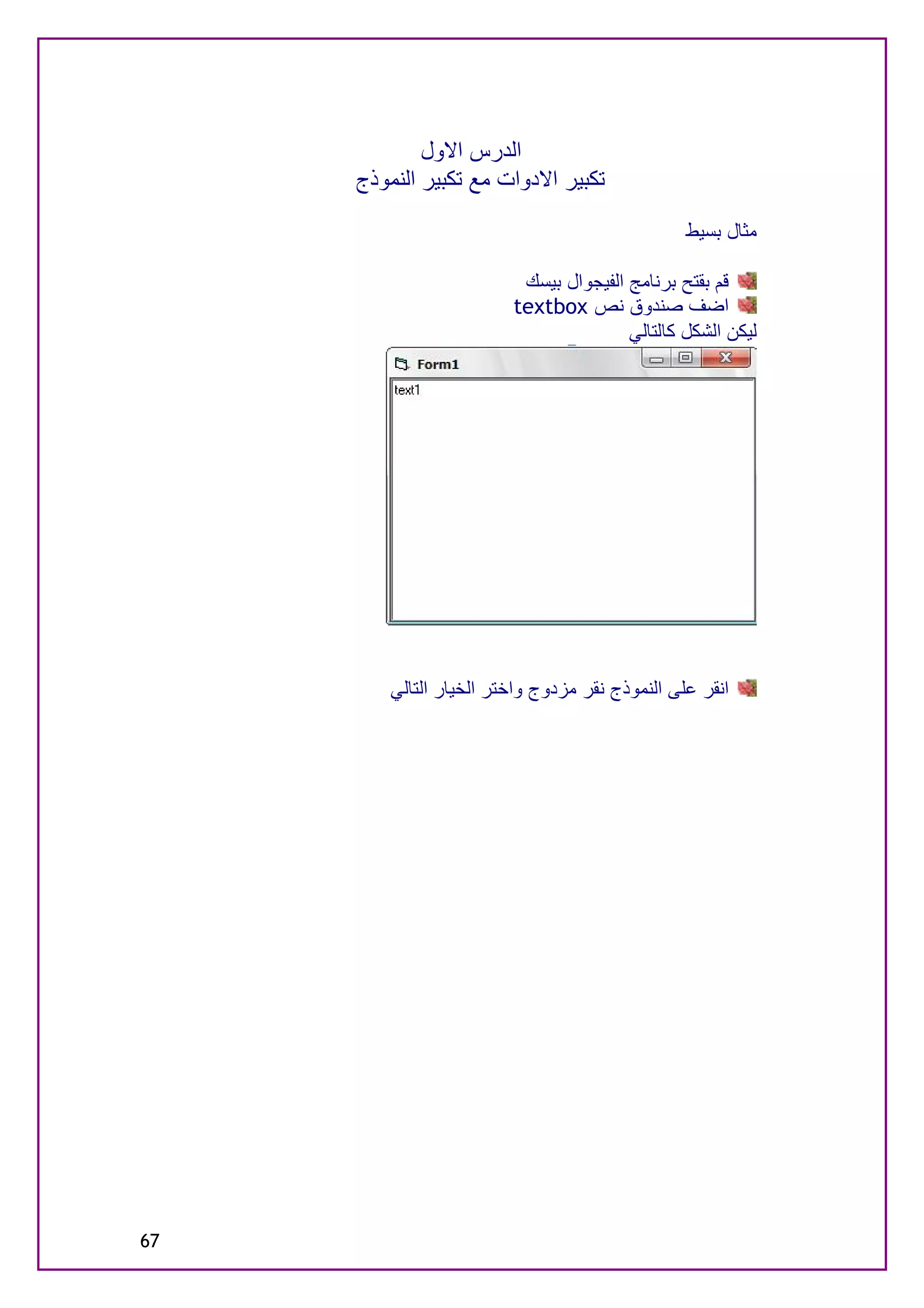 ‫اﻟﺪرس اﻻول‬
     ‫ﺗﻜﺒﯿﺮ اﻻدوات ﻣﻊ ﺗﻜﺒﯿﺮ اﻟﻨﻤﻮذج‬

                                                 ‫ﻣﺜﺎل ﺑﺴﯿﻂ‬

                          ‫ﻗﻢ ﺑﻘﺘﺢ ﺑﺮﻧﺎﻣﺞ اﻟﻔﯿﺠﻮال ﺑﯿﺴﻚ‬
                         ‫اﺿﻒ ﺻﻨﺪوق ﻧﺺ ‪textbox‬‬
                                        ‫ﻟﯿﻜﻦ اﻟﺸﻜﻞ ﻛﺎﻟﺘﺎﻟﻲ‬




         ‫اﻧﻘﺮ ﻋﻠﻰ اﻟﻨﻤﻮذج ﻧﻘﺮ ﻣﺰدوج واﺧﺘﺮ اﻟﺨﯿﺎر اﻟﺘﺎﻟﻲ‬




‫76‬
 