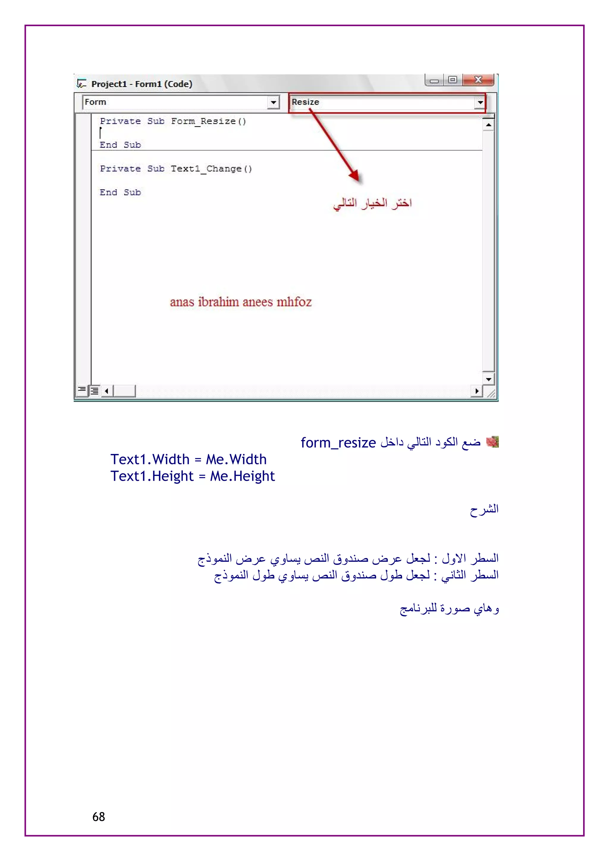 ‫ﺿﻊ اﻟﻜﻮد اﻟﺘﺎﻟﻲ داﺧﻞ ‪form_resize‬‬
     ‫‪Text1.Width = Me.Width‬‬
     ‫‪Text1.Height = Me.Height‬‬

                                                                  ‫اﻟﺸﺮح‬


                 ‫اﻟﺴﻄﺮ اﻻول : ﻟﺠﻌﻞ ﻋﺮض ﺻﻨﺪوق اﻟﻨﺺ ﯾﺴﺎوي ﻋﺮض اﻟﻨﻤﻮذج‬
                    ‫اﻟﺴﻄﺮ اﻟﺜﺎﻧﻲ : ﻟﺠﻌﻞ ﻃﻮل ﺻﻨﺪوق اﻟﻨﺺ ﯾﺴﺎوي ﻃﻮل اﻟﻨﻤﻮذج‬

                                                     ‫وھﺎي ﺻﻮرة ﻟﻠﺒﺮﻧﺎﻣﺞ‬




‫86‬
 