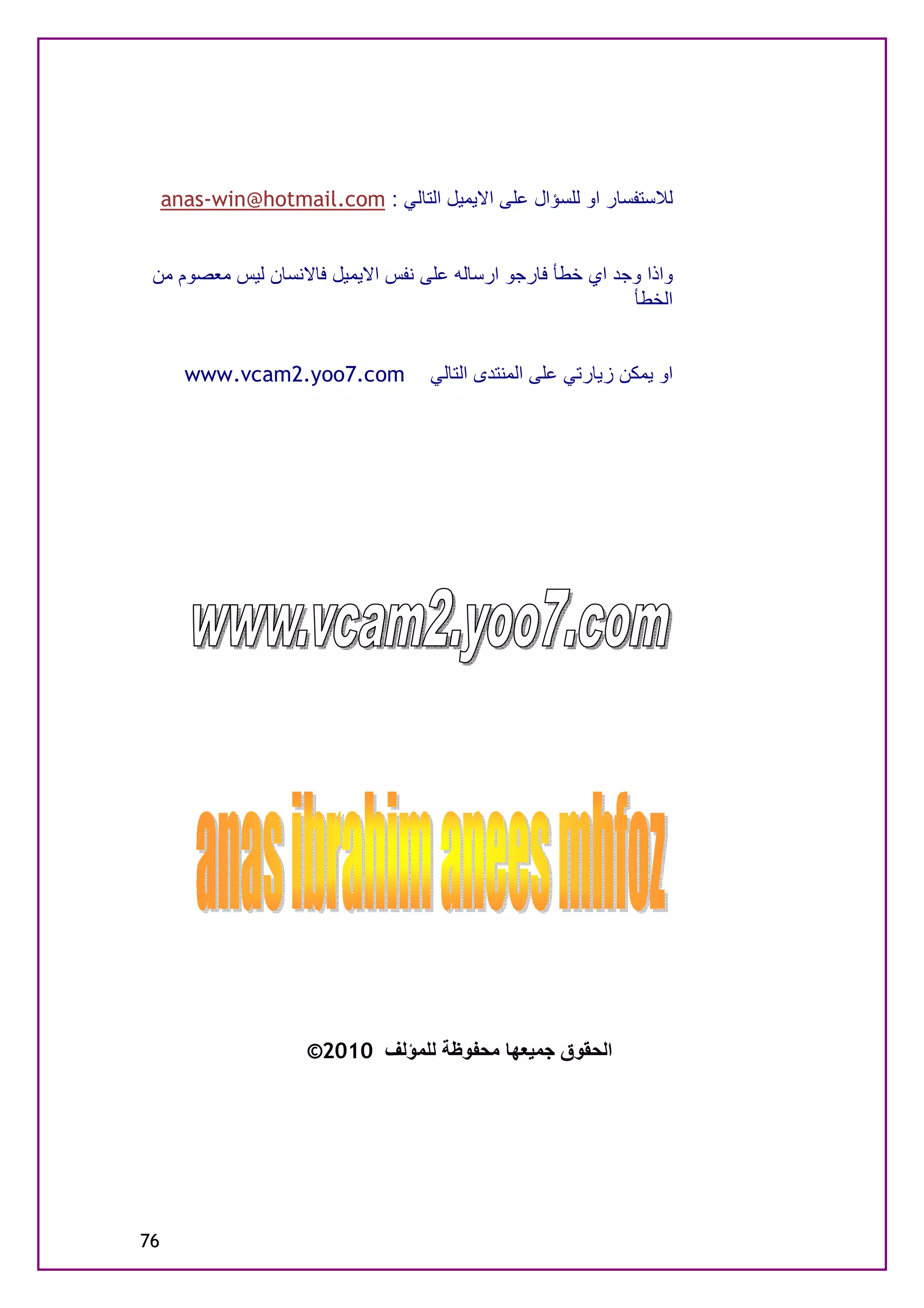 ‫ﻟﻼﺳﺘﻔﺴﺎر او ﻟﻠﺴﺆال ﻋﻠﻰ اﻻﯾﻤﯿﻞ اﻟﺘﺎﻟﻲ : ‪anas-win@hotmail.com‬‬


 ‫واذا وﺟﺪ اي ﺧﻄﺄ ﻓﺎرﺟﻮ ارﺳﺎﻟﮫ ﻋﻠﻰ ﻧﻔﺲ اﻻﯾﻤﯿﻞ ﻓﺎﻻﻧﺴﺎن ﻟﯿﺲ ﻣﻌﺼﻮم ﻣﻦ‬
                                                           ‫اﻟﺨﻄﺄ‬


       ‫‪www.vcam2.yoo7.com‬‬           ‫او ﯾﻤﻜﻦ زﯾﺎرﺗﻲ ﻋﻠﻰ اﻟﻤﻨﺘﺪى اﻟﺘﺎﻟﻲ‬




                     ‫اﻟﺤﻘﻮق ﺟﻤﯿﻌﮭﺎ ﻣﺤﻔﻮﻇﺔ ﻟﻠﻤﺆﻟﻒ 0102©‬




‫67‬
 