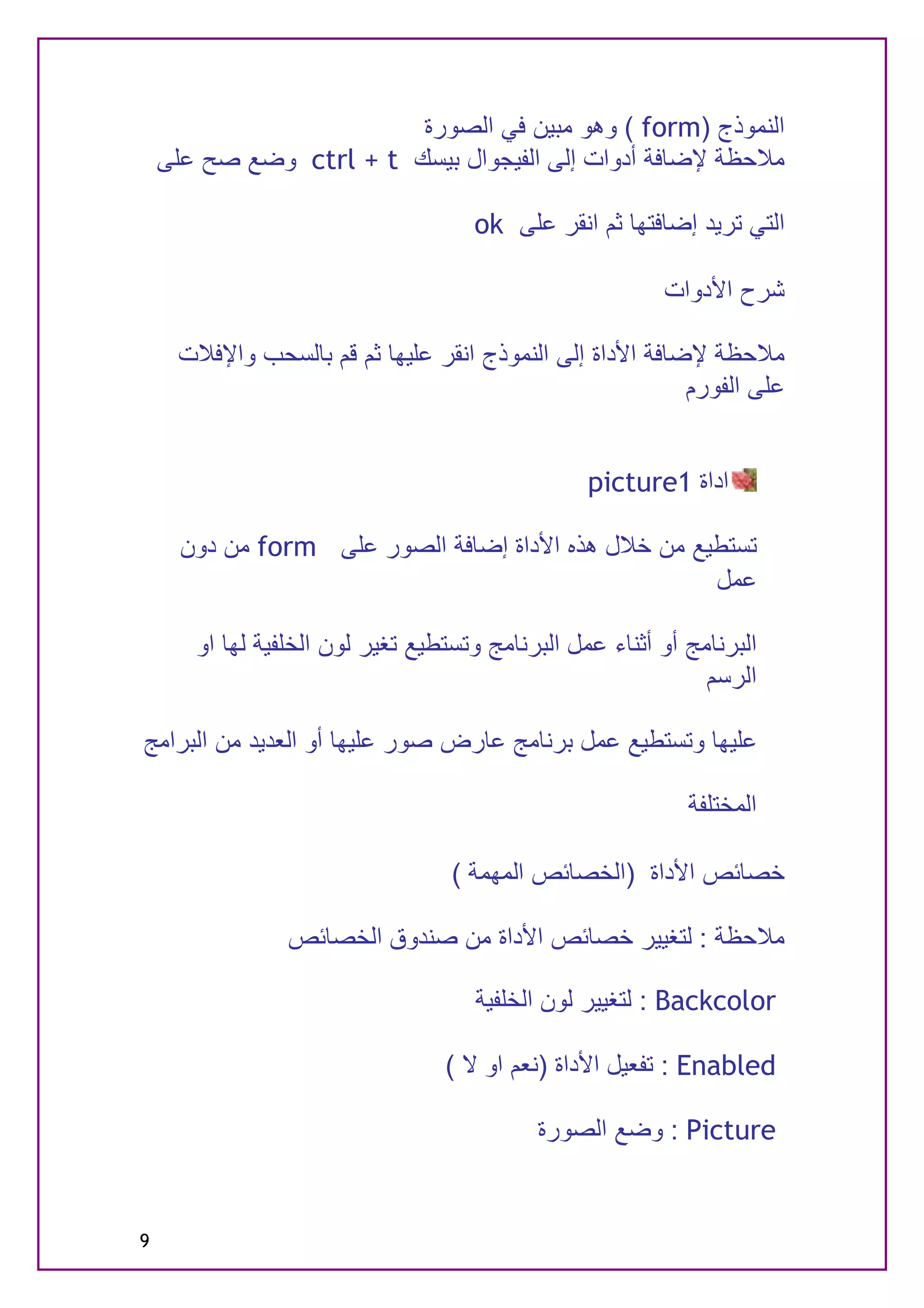 ‫اﻟﻨﻤﻮذج )‪ ( form‬وھﻮ ﻣﺒﯿﻦ ﻓﻲ اﻟﺼﻮرة‬
    ‫ﻣﻼﺣﻈﺔ ﻹﺿﺎﻓﺔ أدوات إﻟﻰ اﻟﻔﯿﺠﻮال ﺑﯿﺴﻚ ‪ ctrl + t‬وﺿﻊ ﺻﺢ ﻋﻠﻰ‬

                                     ‫اﻟﺘﻲ ﺗﺮﯾﺪ إﺿﺎﻓﺘﮭﺎ ﺛﻢ اﻧﻘﺮ ﻋﻠﻰ ‪ok‬‬

                                                          ‫ﺷﺮح اﻷدوات‬

     ‫ﻣﻼﺣﻈﺔ ﻹﺿﺎﻓﺔ اﻷداة إﻟﻰ اﻟﻨﻤﻮذج اﻧﻘﺮ ﻋﻠﯿﮭﺎ ﺛﻢ ﻗﻢ ﺑﺎﻟﺴﺤﺐ واﻹﻓﻼت‬
                                                          ‫ﻋﻠﻰ اﻟﻔﻮرم‬


                                                  ‫اداة 1‪picture‬‬

      ‫ﺗﺴﺘﻄﯿﻊ ﻣﻦ ﺧﻼل ھﺬه اﻷداة إﺿﺎﻓﺔ اﻟﺼﻮر ﻋﻠﻰ ‪ form‬ﻣﻦ دون‬
                                                     ‫ﻋﻤﻞ‬

       ‫اﻟﺒﺮﻧﺎﻣﺞ أو أﺛﻨﺎء ﻋﻤﻞ اﻟﺒﺮﻧﺎﻣﺞ وﺗﺴﺘﻄﯿﻊ ﺗﻐﯿﺮ ﻟﻮن اﻟﺨﻠﻔﯿﺔ ﻟﮭﺎ او‬
                                                               ‫اﻟﺮﺳﻢ‬

‫ﻋﻠﯿﮭﺎ وﺗﺴﺘﻄﯿﻊ ﻋﻤﻞ ﺑﺮﻧﺎﻣﺞ ﻋﺎرض ﺻﻮر ﻋﻠﯿﮭﺎ أو اﻟﻌﺪﯾﺪ ﻣﻦ اﻟﺒﺮاﻣﺞ‬

                                                             ‫اﻟﻤﺨﺘﻠﻔﺔ‬

                                   ‫ﺧﺼﺎﺋﺺ اﻷداة )اﻟﺨﺼﺎﺋﺺ اﻟﻤﮭﻤﺔ (‬

                 ‫ﻣﻼﺣﻈﺔ : ﻟﺘﻐﯿﯿﺮ ﺧﺼﺎﺋﺺ اﻷداة ﻣﻦ ﺻﻨﺪوق اﻟﺨﺼﺎﺋﺺ‬

                                     ‫‪ : Backcolor‬ﻟﺘﻐﯿﯿﺮ ﻟﻮن اﻟﺨﻠﻔﯿﺔ‬

                                  ‫‪ : Enabled‬ﺗﻔﻌﯿﻞ اﻷداة )ﻧﻌﻢ او ﻻ (‬

                                            ‫‪ : Picture‬وﺿﻊ اﻟﺼﻮرة‬


‫9‬
 