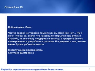 Отзыв 9 из 19 BizplaniCo - профессиональная разработка бизнес планов. Добрый день, Олег, Честно говоря не уверена помните ли вы меня или нет… НО я хочу, что бы вы знали, что наконец-то открылся наш бутик!!! Спасибо, за всю вашу поддержку и помощь в процессе бизнес планирования и разработки стратегии. И я уверена в том, что мы вновь будем работать вместе. С наилучшими пожеланиями, Светлана Дмитрова )) 