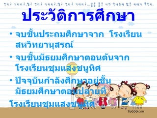 ประวัติการศึกษา จบชั้นประถมศึกษาจาก  โรงเรียนสหวิทยานุสรณ์ จบชั้นมัธยมศึกษาตอนต้นจาก  โรงเรียนชุมแสงชนูทิศ ปัจจุบันกำลังศึกษาอยู่ชั้นมัธยมศึกษาตอนปลายที่  โรงเรียนชุมแสงชนูทิศ 