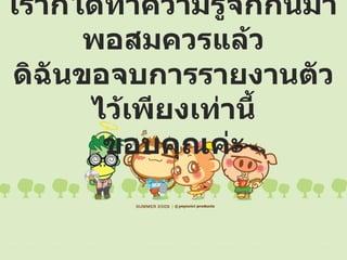 เราก็ได้ทำความรู้จักกันมาพอสมควรแล้ว ดิฉันขอจบการรายงานตัวไว้เพียงเท่านี้ ขอบคุณค่ะ 