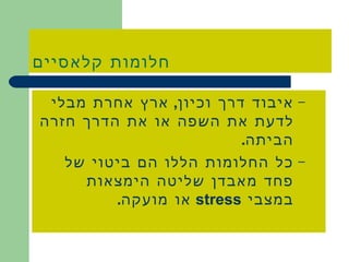 חלומות קלאסיים איבוד דרך וכיון ,  ארץ אחרת מבלי לדעת את השפה או את הדרך חזרה הביתה . כל החלומות הללו הם ביטוי של פחד מאבדן שליטה הימצאות במצבי  stress   או מועקה . 