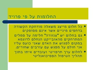 החלומות על פי פרויד כל חלום מייצג משאלה מודחקת הקשורה בדחפים מיניים אשר אינם מסופקים גם בחלום יש  &quot; צנזורה &quot;  חלימה על סמלים המתרחקים מהאובייקט הנחלם לדוגמא במקום לפגוש את האדם שאני כועס עליו אני חולם על מפגש עם עורבים שחורים . לחלום ערך תרפויטי ועובדים איתו בתוך תהליך הטיפול הפסיכואנליטי 