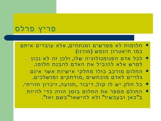 פריץ פרלס חלומות לא מפרשים ומנתחים ,  אלא עובדים איתם כמו תיאטרון הנפש  ( מורנו ) לכל אדם הפנומנולוגיה שלו ,  ולכן זה לא נכון לפרש אלא להוביל את האדם להבנת חלומו . החלום מורכב כולו מחלקי אישיות אשר אינם גלויים לאדם מוכחשים  , מודחקים ומושלכים . כל חלק יש לו קול ,  דיבור  , תנועה ,  זיכרון חוויתי . החולם מספר את החלום בזמן הווה כדי להיות ב &quot; כאן ובעכשיו &quot;  ולא להישאר &quot; בשם ואז &quot;. 
