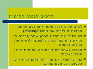 דרכים לזכור חלומות לשים על שידת המיטה יומן ועט ולייצר התכוונות לזכור את החלום -( focus  ) לא להזיז את הראש מרגע שמתעוררים כי הראש הוא כמו סורק ולאפשר לראות את החלום כתמונה החלום נשמר בתוך החוויה המוחית ואינו הולך לאיבוד כמו כל שריר יש צורך להתאמן ולחזור על הפעולה כל פעם מחדש 
