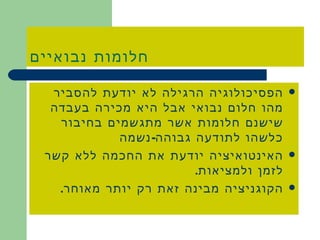 חלומות נבואיים הפסיכולוגיה הרגילה לא יודעת להסביר מהו חלום נבואי אבל היא מכירה בעבדה שישנם חלומות אשר מתגשמים בחיבור כלשהו לתודעה גבוהה - נשמה האינטואיציה יודעת את החכמה ללא קשר לזמן ולמציאות . הקוגניציה מבינה זאת רק יותר מאוחר . 