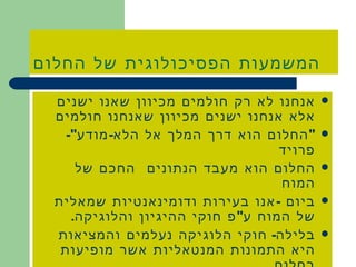 המשמעות הפסיכולוגית של החלום אנחנו לא רק חולמים מכיוון שאנו ישנים אלא אנחנו ישנים מכיוון שאנחנו חולמים &quot; החלום הוא דרך המלך אל הלא - מודע &quot;- פרויד החלום הוא מעבד הנתונים  החכם של המוח  ביום  - אנו בעירות ודומינאנטיות שמאלית של המוח ע &quot; פ חוקי ההיגיון והלוגיקה . בלילה -  חוקי הלוגיקה נעלמים והמציאות היא התמונות המנטאליות אשר מופיעות בחלום . 