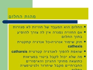 מהות החלום החלום הוא המעבד של חוויות לא סגורות אם החוויה נסגרה אין לה צורך להופיע בתוך החלום חוק שימור אנרגיה - כל אנרגיה קתקטית  cathexis  שואפת להפוך לאנרגיה קטרטית  catharsis  מה שלא יכול לקבל ביטוי במציאות כתוצאה מחוקי ההגיון והאיסורים החברתיים מקבל שיחרור ולגיטימציה בחלום . 