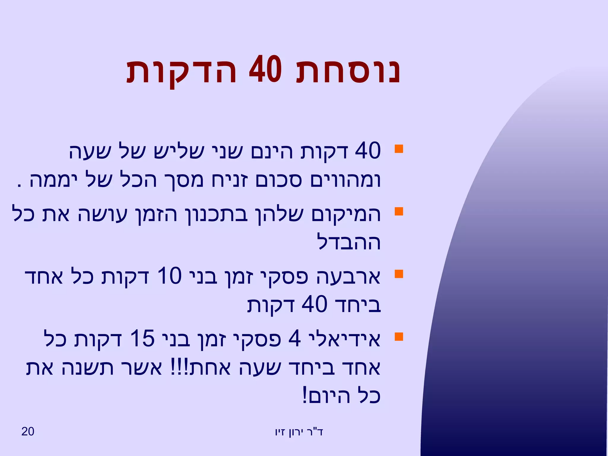 נוסחת  40  הדקות 40  דקות הינם שני שליש של שעה ומהווים סכום זניח מסך הכל של יממה  . המיקום שלהן בתכנון הזמן עושה את כל ההבדל ארבעה פסקי זמן בני  10  דקות כל אחד ביחד  40  דקות אידיאלי  4  פסקי זמן בני  15  דקות כל אחד ביחד שעה אחת !!!  אשר תשנה את כל היום !  