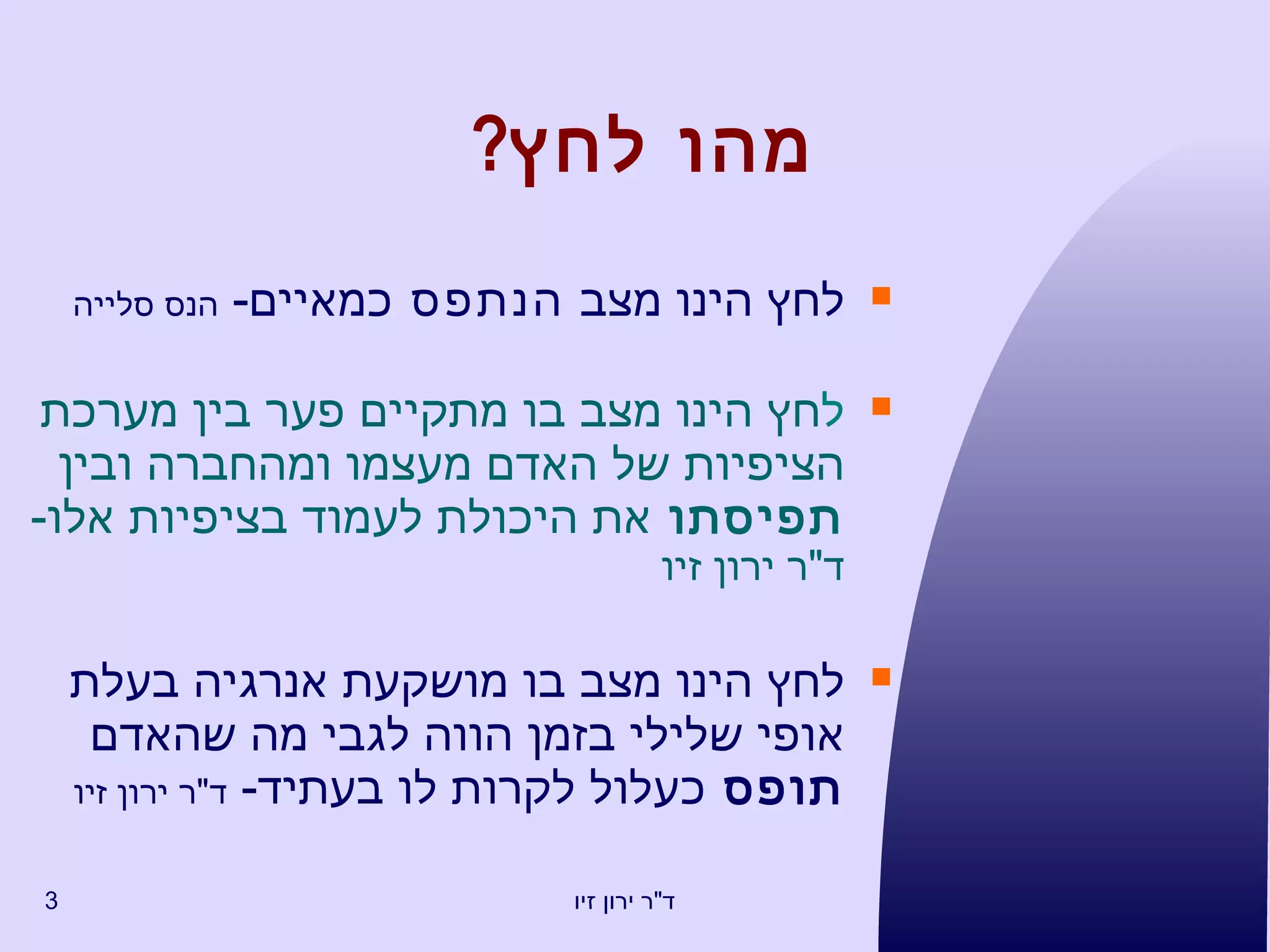 מ הו לחץ ? לחץ   הינו  מ צ ב   הנתפס  כמאיים -   הנס סלייה ל חץ הינו מצב בו מתקיים פער בין מערכת ה צ יפיות של האדם מע צ מו ומהחברה ובין  תפיסתו  את היכולת לעמוד בציפיות אלו -  ד " ר ירון זיו ל חץ הינו מצב בו מושקעת אנרגי ה  בעלת אופי שלילי בזמן הוו ה  לגבי מה שהאדם  תופס  כעלול לקרות לו בעתיד -  ד " ר ירון זיו 