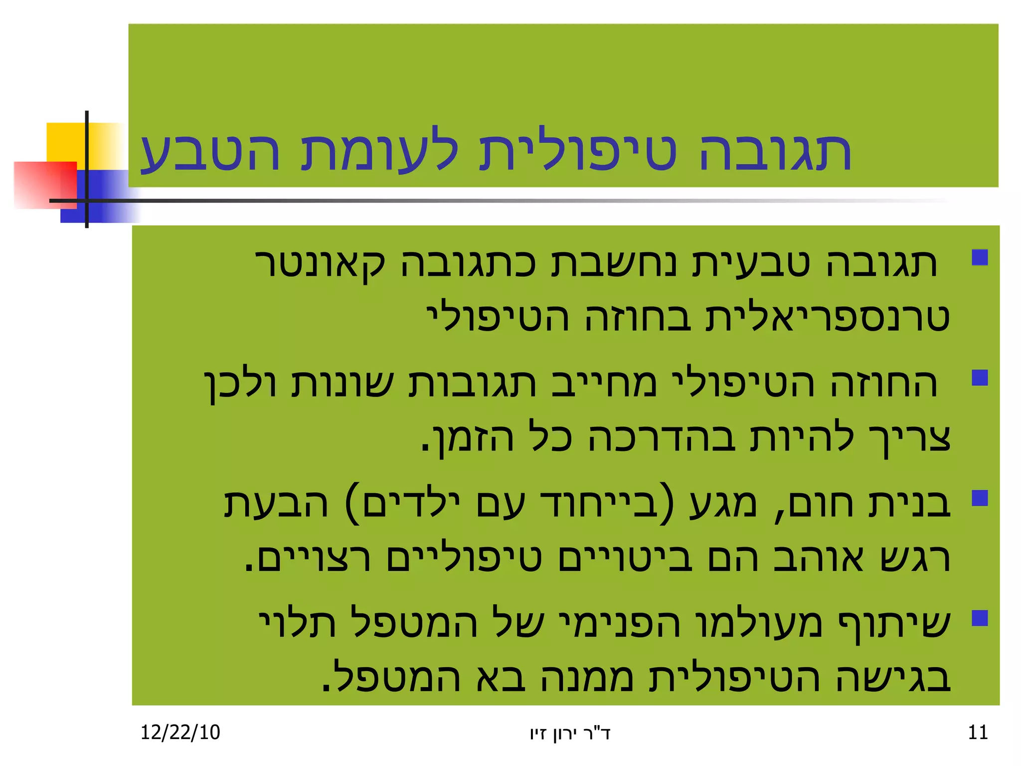 תגובה טיפולית לעומת הטבע ת ג ובה טבעית נחשבת כתגובה קאונטר טרנספריאלית בחוזה הטיפולי החוזה הטיפולי מ ח ייב תגובות שונות ולכן צריך להיות בהדרכה כל הז מ ן . ב נית חום ,  מגע  ( בייחוד עם ילדים )  הבעת רגש אוהב הם ביטויים טיפוליים רצויים . שיתוף מעולמו הפנימי של המטפל תלוי בגישה הטיפולית ממנה בא המטפל . 