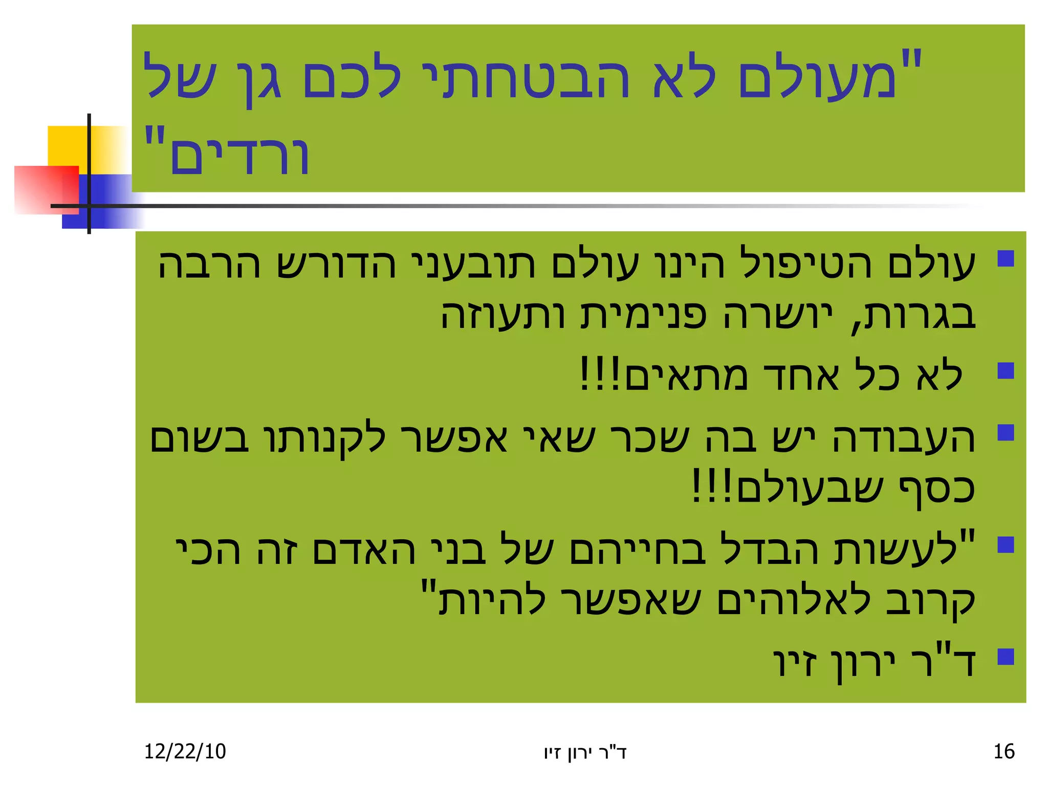 " מעולם לא הבטחתי לכם גן של ורדים " עולם הטיפול הינו עולם תובעני הדורש הרבה בגרות ,  יושרה פנימית ותעוזה לא כל אחד מתאים !!! העבודה יש בה שכר שאי אפשר לקנותו בשום כסף שבעולם !!! " לעשות הבדל בחייהם של בני האדם זה הכי קרוב לאלוהים שאפשר להיות " ד " ר ירון זיו 