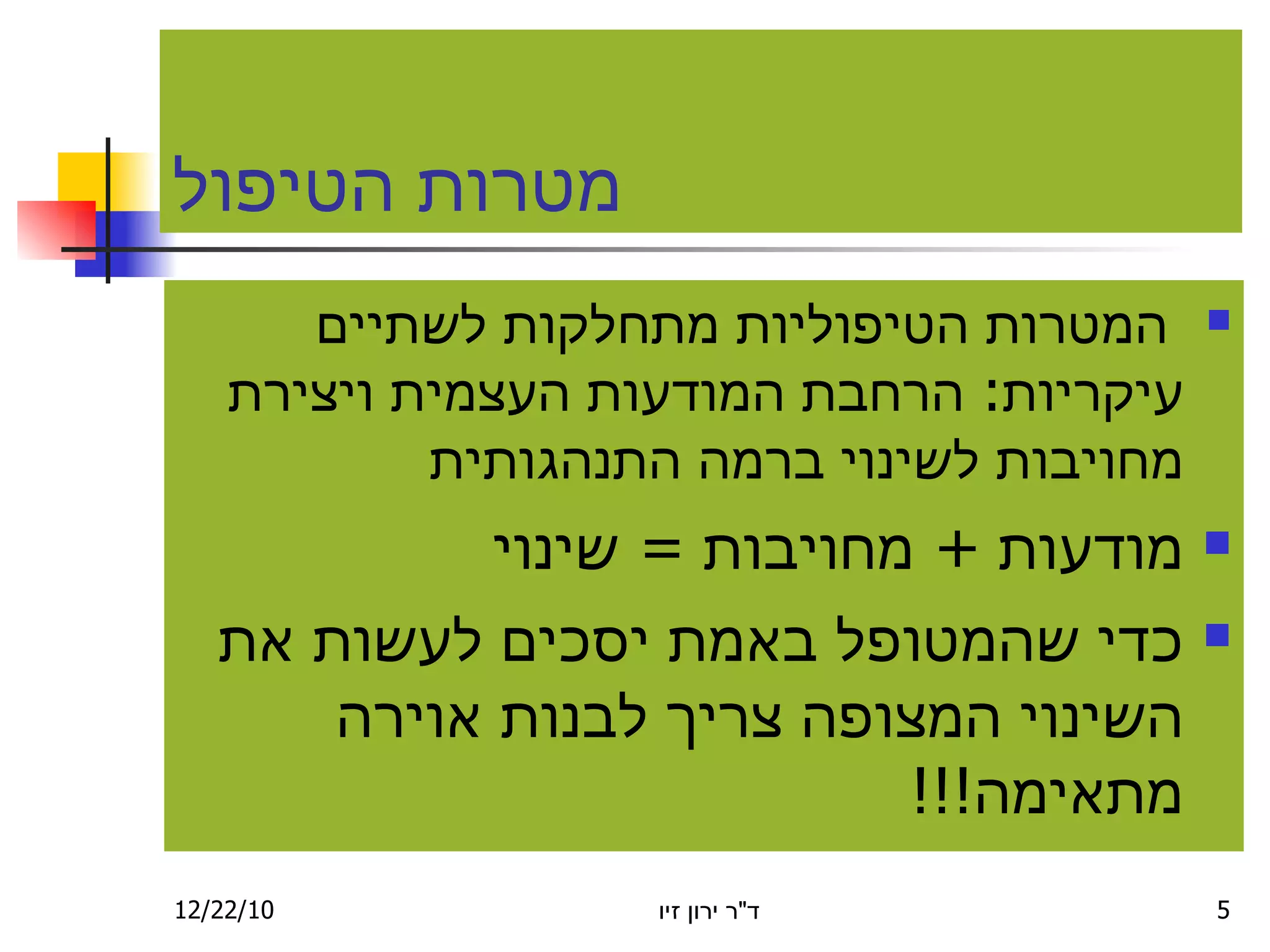 מטרות הטיפול המטרות הטיפוליות מתחל ק ות לשתיים עיקריות :  הרחבת המודעות הע צ מית ויצירת מ ח ויבות לשינוי בר מ ה התנהגותית מ ודעות  +  מחויבות  =  שינוי כ די שהמטופל  ב אמת יסכים לעשות את השינוי המצופה צריך לבנות אוירה מתאימה !!! 