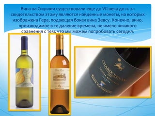 Вина на Сицилии существовали еще до VII века до н. э.: свидетельством этому являются найденные монеты, на которых изображена Гера, подающая бокал вина Зевсу. Конечно, вино, производимое в те далекие времена, не имело никакого сравнения с тем, что мы можем попробовать сегодня.