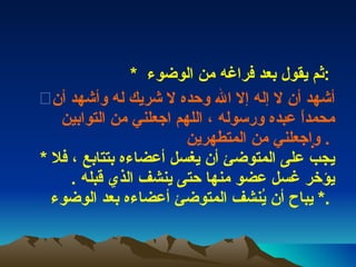 *  ثم يقول بعد فراغه من الوضوء  :  أشهد أن لا إله إلا الله وحده لا شريك له وأشهد أن محمداً عبده ورسوله ، اللهم اجعلني من التوابين واجعلني من المتطهرين     .  *  يجب على المتوضئ أن يغسل أعضاءه بتتابع ، فلا يؤخر غسل عضو منها حتى ينشف الذي قبله  .  *  يباح أن يُنشف المتوضئ أعضاءه بعد الوضوء  .  