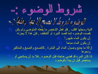 النية ومحلها القلب  ,  فلو فعل الشخص ما يفعله المتوضئ ولم يكن قصده الوضوء إنما قصد التبرد أو التنظف  ,  فإن هذا لا يجزئه  .  أن يكون الماء طهوراً  .  أن يكون الماء مباحاً  .  إزالة ما يمنع وصول الماء إلى البشرة  ,  كالصمغ والصبغ والمناكير ونحوها  .  إذا كان المرء قد قضى حاجته قبل الوضوء  ,  فلا بد أن يستنجي أو يستجمر قبل ان يبدأ بالوضوء  .  شروط الوضوء :-  للوضوء شروط لا يصح إلا بها , منها : -  