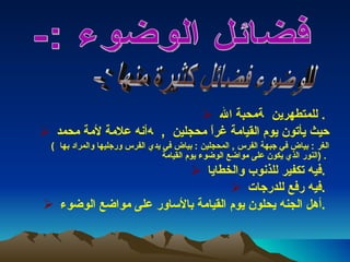 محبة الله    للمتطهرين  .  أنه علامة لأمة محمد     ,  حيث يأتون يوم القيامة غراً محجلين  (  الغر  :  بياض في جبهة الفرس  ,  المحجلين  :  بياض في يدي الفرس ورجليها والمراد بها  النور الذي يكون على مواضع الوضوء يوم القيامة  ) .  فيه تكفير للذنوب والخطايا  .  فيه رفع للدرجات  .  أهل الجنه يحلون يوم القيامة بالأساور على مواضع الوضوء  .  فضائل الوضوء :-  للوضوء فضائل كثيرة منها :-  