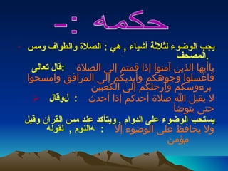 يجب الوضوء لثلاثة أشياء  ,  هي  :  الصلاة والطواف ومس المصحف  .   قال تعالى  :      ياأيها الذين آمنوا إذا قمتم إلى الصلاة فاغسلوا وجوهكم وأيديكم إلى المرافق وامسحوا برءوسكم وأرجلكم إلى الكعبين     وقال     :    لا يقبل الله صلاة أحدكم إذا أحدث حتى يتوضأ   يستحب الوضوء على الدوام  ,  ويتأكد عند مس القرآن وقبل النوم  ,  لقوله     :      ولا يحافظ على الوضوء إلا مؤمن     حكمه :-  