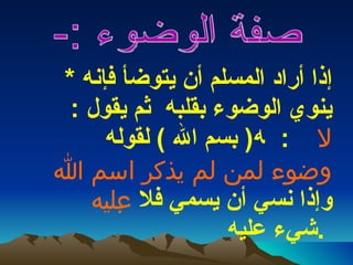 *  إذا أراد المسلم أن يتوضأ فإنه ينوي الوضوء بقلبه  ثم يقول  : (  بسم الله  )  لقوله     :      لا وضوء لمن لم يذكر اسم الله عليه     وإذا نسي أن يسمي فلا شيء عليه  .   صفة الوضوء :-  