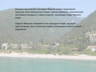 Помимо культурного наследия Абхазия может предложить туристам свои прекрасные пляжи, горные вершины, исполненные чистейшего воздуха и, самое главное, ласкающие воды Черного моря.Отдых в Абхазии понравится как молодым парам, ищущим приключения, так и пожилым людям, желающим познать новые ощущения.