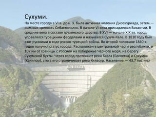 Сухуми.На месте города в VI в. до н. э. была античная колония Диоскуриада, затем — римская крепость Себастополис. В начале VI века принадлежал Византии. В средние века в составе грузинского царства. В XVI — начале XIX вв. город управлялся турецкими феодалами и назывался Сухум-Кале. В 1810 году был взят русскими в ходе русско-турецкой войны. Во второй половине 1840-х годов получил статус города. Расположен в центральной части республики, в 107 км от границы с Россией на побережье Чёрного моря, на берегу Сухумской бухты. Через город протекают реки Басла (Беслетка) и Сухумка (Хакипсы), с юга его ограничивает река Кяласур. Население — 43,7 тыс. чел