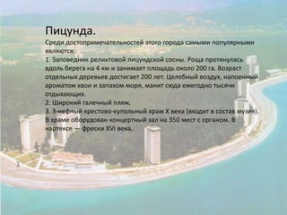 Пицунда.Среди достопримечательностей этого города самыми популярными являются:1. Заповедник реликтовой пицундской сосны. Роща протянулась вдоль берега на 4 км и занимает площадь около 200 га. Возраст отдельных деревьев достигает 200 лет. Целебный воздух, напоенный ароматом хвои и запахом моря, манит сюда ежегодно тысячи отдыхающих.2. Широкий галечный пляж.3. З-нефный крестово-купольный храм X века (входит в состав музея). В храме оборудован концертный зал на 350 мест с органом. В нартексе — фрески XVI века.