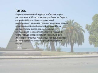 Гагра.Гагра — живописный курорт в Абхазии, город расположен в 36 км от аэропорта Сочи на берегу спокойной бухты. Горы создают свой микроклимат, защищая город от холодных ветров и удерживая тёплый морской воздух. Из-за контрастности высот, горные ущелья вентилируют и обновляют воздух в городе. В черте города в море впадают несколько рек — Жоэквара, Гагрыпш, Аныхамца, Репруа. К западу и к юго-востоку находятся рощи пицундской сосны.