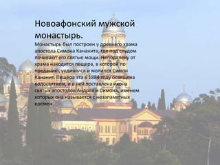 Новоафонский мужской монастырь.Монастырь был построен у древнего храма апостола СимонаКананита, где под спудом почивают его святые мощи. Неподалеку от храма находится пещера, в которой по преданию, уединялся и молился СимонКананит. Пещера эта в 1884 году освящена водосвятием, и в ней поставлена икона святых апостолов Андрея и Симона, именем которых она называется с незапамятных времен.