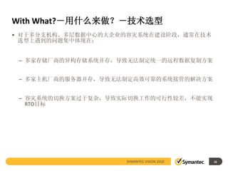 With What?－用什么来做？－技术选型
• 对于多分支机构、多层数据中心的大企业的容灾系统在建设阶段，通常在技术
  选型上遇到的问题集中体现在：


 – 多家存储厂商的异构存储系统并存，导致无法制定统一的远程数据复制方案


 – 多家主机厂商的服务器并存，导致无法制定高效可靠的系统接管的解决方案


 – 容灾系统的切换方案过于复杂，导致实际切换工作的可行性较差，不能实现
   RTO目标




                    SYMANTEC VISION 2010   16
 