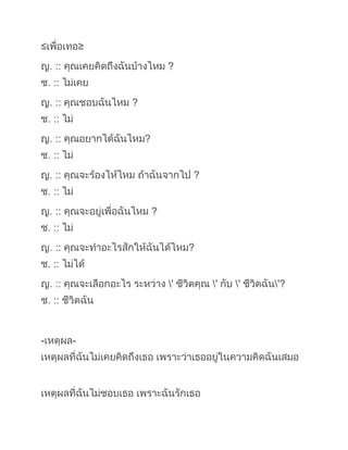 ≤๶พื่อ๶ทอ≥ ญ. :: คุณเคยคิดถึงฉันบ้างไหม ? ช. :: ไม่เคย ญ. :: คุณชอบฉันไหม ? ช. :: ไม่ ญ. :: คุณอยากได้ฉันไหม? ช. :: ไม่ ญ. :: คุณจะร้องไห้ไหม ถ้าฉันจากไป ? ช. :: ไม่ ญ. :: คุณจะอยู่เพื่อฉันไหม ? ช. :: ไม่ ญ. :: คุณจะทำอะไรสักให้ฉันได้ไหม? ช. :: ไม่ได้ ญ. :: คุณจะเลือกอะไร ระหว่าง \' ชีวิตคุณ \' กับ \' ชีวิตฉัน\'? ช. :: ชีวิตฉัน -เหตุผล- เหตุผลที่ฉันไม่เคยคิดถึงเธอ เพราะว่าเธออยู่ในความคิดฉันเสมอ เหตุผลที่ฉันไม่ชอบเธอ เพราะฉันรักเธอ เหตุผลที่ฉันไม่อยากได้เธอ เพราะฉันต้องการ และจำเป็นต้องมีเธอ เหตูผลที่ฉันไม่ร้องไห้ ถ้าเธอจากไป เพราะฉันคงจะตายทั้งเป็น ถ้าไม่มีเธอ เหตุผลที่ฉันไม่อยู่เพื่อเธอ เพราะฉันจะตายเพื่อเธอ เหตุผลที่ฉันทำอะไรให้เธอสักอย่างไม่ได้ เพราะฉันยินดี และเต็มใจทำให้เธอทุกอย่าง และเหตุผลที่ฉันเลือกชีวิตฉัน เพราะ เธอคือชีวิตฉัน \\"
<br />
